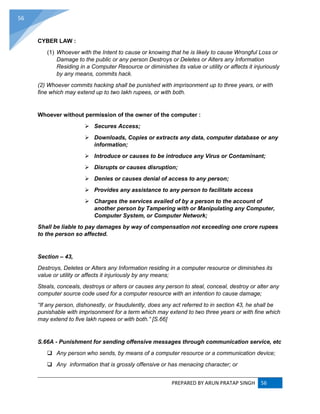 PREPARED BY ARUN PRATAP SINGH 56
56
CYBER LAW :
(1) Whoever with the Intent to cause or knowing that he is likely to cause Wrongful Loss or
Damage to the public or any person Destroys or Deletes or Alters any Information
Residing in a Computer Resource or diminishes its value or utility or affects it injuriously
by any means, commits hack.
(2) Whoever commits hacking shall be punished with imprisonment up to three years, or with
fine which may extend up to two lakh rupees, or with both.
Whoever without permission of the owner of the computer :
 Secures Access;
 Downloads, Copies or extracts any data, computer database or any
information;
 Introduce or causes to be introduce any Virus or Contaminant;
 Disrupts or causes disruption;
 Denies or causes denial of access to any person;
 Provides any assistance to any person to facilitate access
 Charges the services availed of by a person to the account of
another person by Tampering with or Manipulating any Computer,
Computer System, or Computer Network;
Shall be liable to pay damages by way of compensation not exceeding one crore rupees
to the person so affected.
Section – 43,
Destroys, Deletes or Alters any Information residing in a computer resource or diminishes its
value or utility or affects it injuriously by any means;
Steals, conceals, destroys or alters or causes any person to steal, conceal, destroy or alter any
computer source code used for a computer resource with an intention to cause damage;
“If any person, dishonestly, or fraudulently, does any act referred to in section 43, he shall be
punishable with imprisonment for a term which may extend to two three years or with fine which
may extend to five lakh rupees or with both.” [S.66]
S.66A - Punishment for sending offensive messages through communication service, etc
 Any person who sends, by means of a computer resource or a communication device;
 Any information that is grossly offensive or has menacing character; or
 