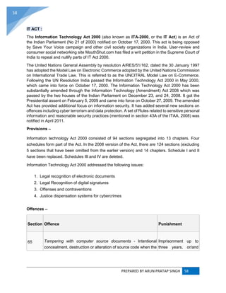 PREPARED BY ARUN PRATAP SINGH 58
58
IT ACT :
The Information Technology Act 2000 (also known as ITA-2000, or the IT Act) is an Act of
the Indian Parliament (No 21 of 2000) notified on October 17, 2000. This act is being opposed
by Save Your Voice campaign and other civil society organizations in India. User-review and
consumer social networking site MouthShut.com has filed a writ petition in the Supreme Court of
India to repeal and nullify parts of IT Act 2000.
The United Nations General Assembly by resolution A/RES/51/162, dated the 30 January 1997
has adopted the Model Law on Electronic Commerce adopted by the United Nations Commission
on International Trade Law. This is referred to as the UNCITRAL Model Law on E-Commerce.
Following the UN Resolution India passed the Information Technology Act 2000 in May 2000,
which came into force on October 17, 2000. The Information Technology Act 2000 has been
substantially amended through the Information Technology (Amendment) Act 2008 which was
passed by the two houses of the Indian Parliament on December 23, and 24, 2008. It got the
Presidential assent on February 5, 2009 and came into force on October 27, 2009. The amended
Act has provided additional focus on information security. It has added several new sections on
offences including cyber terrorism and data protection. A set of Rules related to sensitive personal
information and reasonable security practices (mentioned in section 43A of the ITAA, 2008) was
notified in April 2011.
Provisions –
Information technology Act 2000 consisted of 94 sections segregated into 13 chapters. Four
schedules form part of the Act. In the 2008 version of the Act, there are 124 sections (excluding
5 sections that have been omitted from the earlier version) and 14 chapters. Schedule I and II
have been replaced. Schedules III and IV are deleted.
Information Technology Act 2000 addressed the following issues:
1. Legal recognition of electronic documents
2. Legal Recognition of digital signatures
3. Offenses and contraventions
4. Justice dispensation systems for cybercrimes
Offences –
Section Offence Punishment
65 Tampering with computer source documents - Intentional
concealment, destruction or alteration of source code when the
Imprisonment up to
three years, or/and
 
