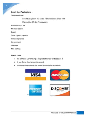 PREPARED BY ARUN PRATAP SINGH 6
6
Smart Card Applications –
Ticketless travel
Seoul bus system: 4M cards, 1B transactions since 1996
Planned the SF Bay Area system
Authentication, ID
Medical records
Ecash
Store loyalty programs
Personal profiles
Government
Licenses
Mall parking
Credit cards :
 It is a Plastic Card having a Magnetic Number and code on it.
 It has Some fixed amount to spend.
 Customer has to repay the spend amount after sometime.
 