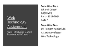 Submitted By :-
Jahanvi Dubey
BA(J&MC)
Batch 2021-2024
AUMP
Submitted To :-
Dr. Hemant Kumar Soni
Assistant Professor
Web Technology
Web
Technology
Assignment
Topic – Introduction to Word
Processing and MS word
 