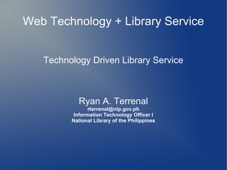 Web Technology + Library Service


   Technology Driven Library Service



           Ryan A. Terrenal
                rterrenal@nlp.gov.ph
          Information Technology Officer I
         National Library of the Philippines
 