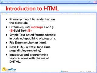 Introduction to HTML
• Primarily meant to render text on
the client side.
• Extensively uses markups. For e.g.
<B>Bold Text</B>
• Simple Text based format editable
in basic notepad kind of programs.
• File Extension .htm or .html .
• Basic HTML is static. (one Time
page display rendering)
• Inteactive and programming
features come with the use of
DHTML.
 