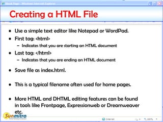 Creating a HTML File
• Use a simple text editor like Notepad or WordPad.
• First tag: <html>
– Indicates that you are starting an HTML document
• Last tag: </html>
– Indicates that you are ending an HTML document
• Save file as index.html.
• This is a typical filename often used for home pages.
• More HTML and DHTML editing features can be found
in tools like Frontpage, Expressionweb or Dreamweaver
etc.
 