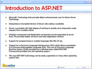 Introduction to ASP.NET
• Microsoft’s Technology that provides Major enhancements over its Active Server
Technology.
• Interpreted or Compiled Version of Server side coding is available.
• Server is provided with high degree of caching to quickly serve frequently made
requests from multiple clients.
• Interface component and Application component can be separated at server
level. This provides better structure and neat application solution.
• Support for programming in mutiple languages like VB, C# etc.
• Support for a Common Language Infrastructure (CLI) which allows compilation
to a Common Intermediate Language (CIL). This runs of Common Language
Runtime System (CLR) provided by a software layer called DOT.NET
Framework provided over the operating system.
• This way DOT.NET technology can be easily supported on many other operating
systems also.
 