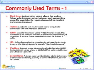• Client-Server: An information-passing scheme that works as
follows: a client program, such as Netscape, sends a request to a
server. The server takes the request, disconnects from the client
and processes the request.
• Protocol: a protocol is a set of rules which is used by computers to
communicate with each other across a network
• TCP/IP: Stands for Transmission Control Protocol/Internet Protocol. These
two are end to end protocols: TCP works at host level to control assembly of
packets and IP works at internet router level to control the direction of
traffic.
• URL: Uniform Resource Locator: an address of a web page, ftp site, audio
stream or other Internet resource, for example, “http://en.wiktionary.org/”
• IP address: A numeric unique value usually defined in four octets (32Bits)
like 168.34.123.255 . A new scheme of 128 (Called IPv6) is also available now.
One with 32 bits is called IPv4.
• Domain Name: A domain name is an identification label to define realms
of administrative autonomy, authority, or control in the Internet, based on
the Domain
Commonly Used Terms - 1
 