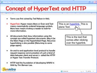 • Terms was first coined by Ted Nelson in 1965.
• HyperText: Hyper means More or Over and Text
means meaningfully ordered language symbols.
More here means inviting a reader to look for
more information.
• All documents that show information using this
concept are called hypertext documents. May it be
the Main Page or the Hyperlinked Page. Recursive
hyperlinking is also possible (Returning to same
page again).
• An end to end application level protocol to handle
request-response communication of such a kind of
data between client and server is called the HTTP
or Hyper Text Transfer Protocol.
• HTTP laid the foundation of developing WWW in
1990 by Tim Berners Lee.
Concept of HyperText and HTTP
This is an hyperlink. This is
plane Text.
This is the text that
comes after clicking
over the hyperlink.
 
