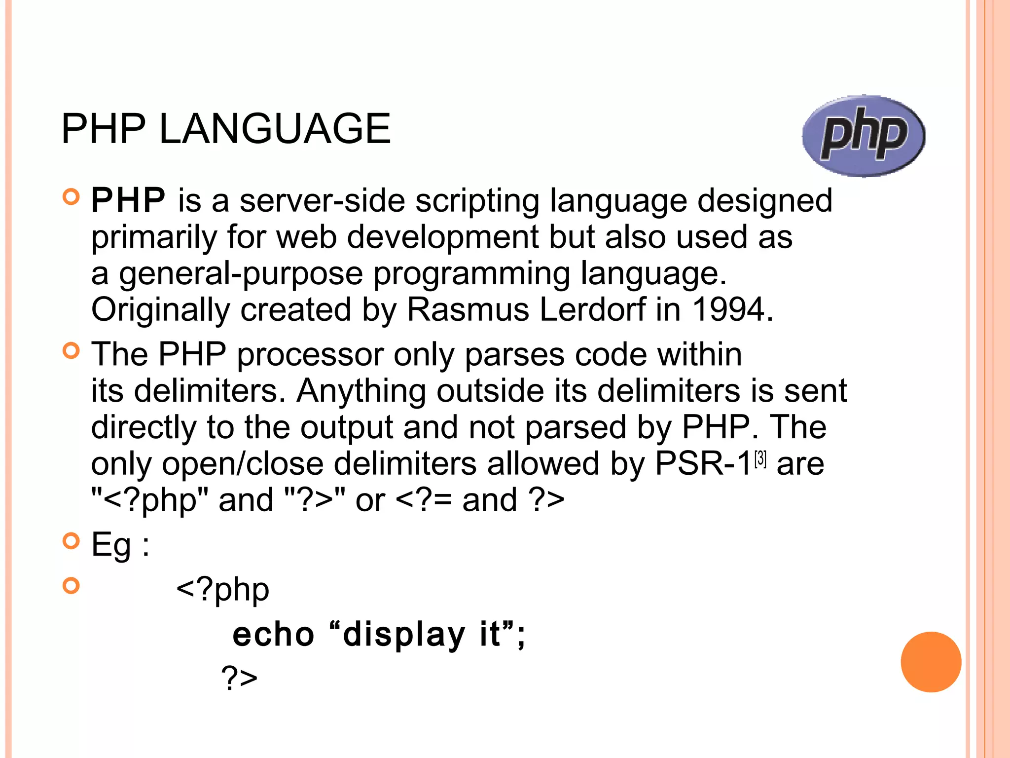 PHP LANGUAGE  PHP is a server-side scripting language designed primarily for web development but also used as a general-purpose programming language. Originally created by Rasmus Lerdorf in 1994.  The PHP processor only parses code within its delimiters. Anything outside its delimiters is sent directly to the output and not parsed by PHP. The only open/close delimiters allowed by PSR-1[3]  are "<?php" and "?>" or <?= and ?>  Eg :  <?php echo “display it”; ?> 