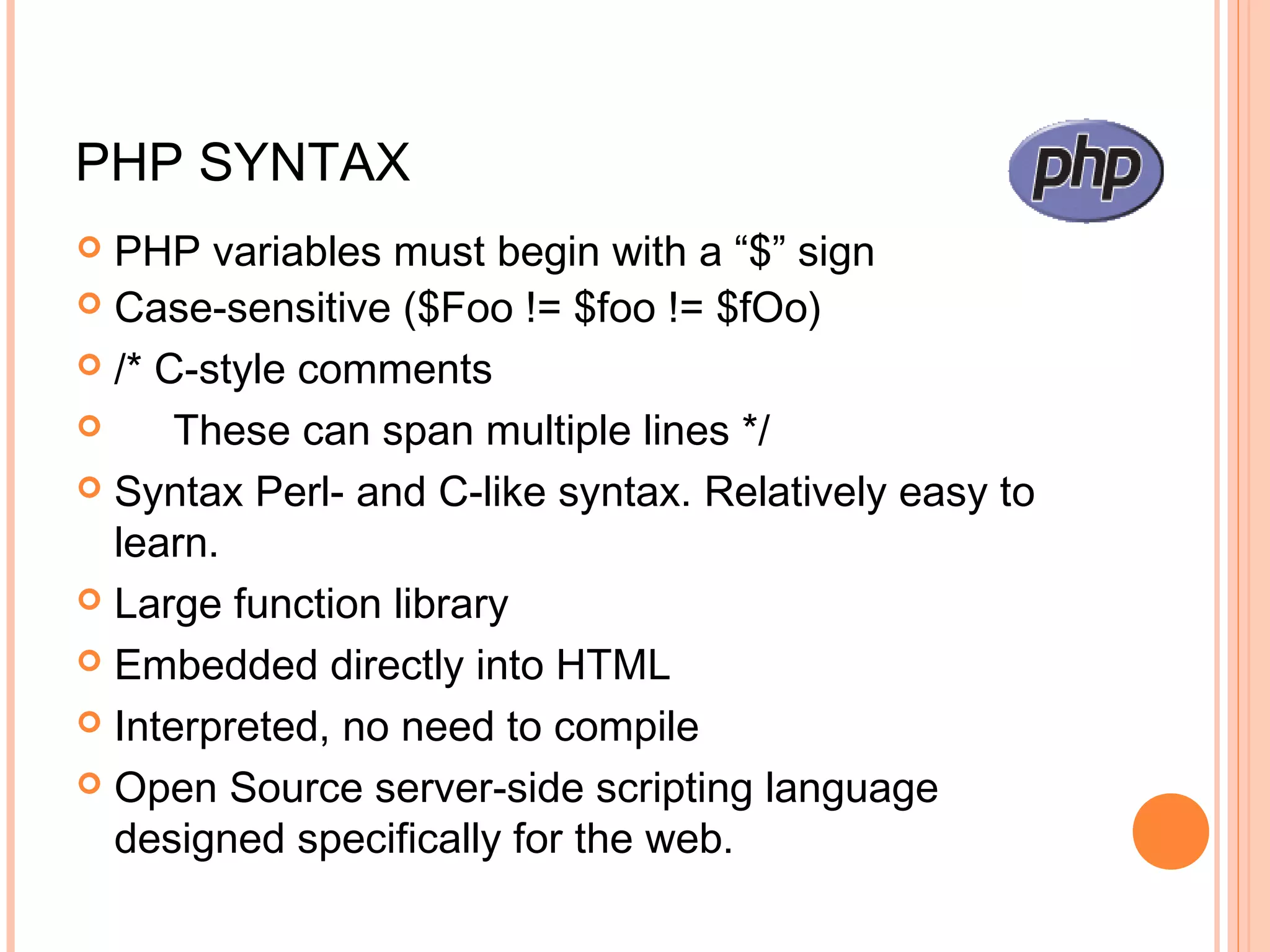 PHP SYNTAX  PHP variables must begin with a “$” sign  Case-sensitive ($Foo != $foo != $fOo)  /* C-style comments  These can span multiple lines */  Syntax Perl- and C-like syntax. Relatively easy to learn.  Large function library  Embedded directly into HTML  Interpreted, no need to compile  Open Source server-side scripting language designed specifically for the web. 