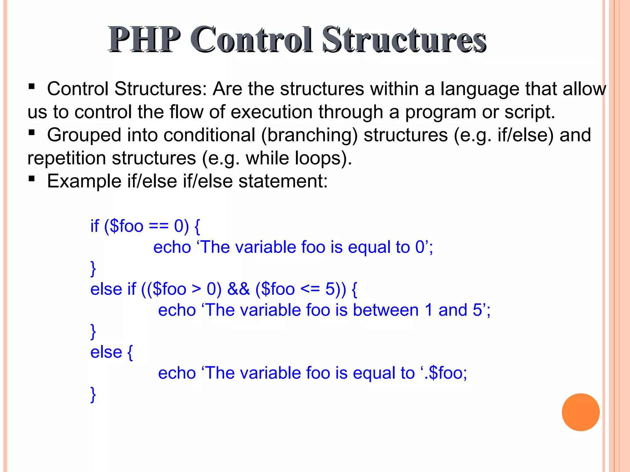 PHP Control StructuresPHP Control Structures  Control Structures: Are the structures within a language that allow us to control the flow of execution through a program or script.  Grouped into conditional (branching) structures (e.g. if/else) and repetition structures (e.g. while loops).  Example if/else if/else statement: if ($foo == 0) { echo ‘The variable foo is equal to 0’; } else if (($foo > 0) && ($foo <= 5)) { echo ‘The variable foo is between 1 and 5’; } else { echo ‘The variable foo is equal to ‘.$foo; } 