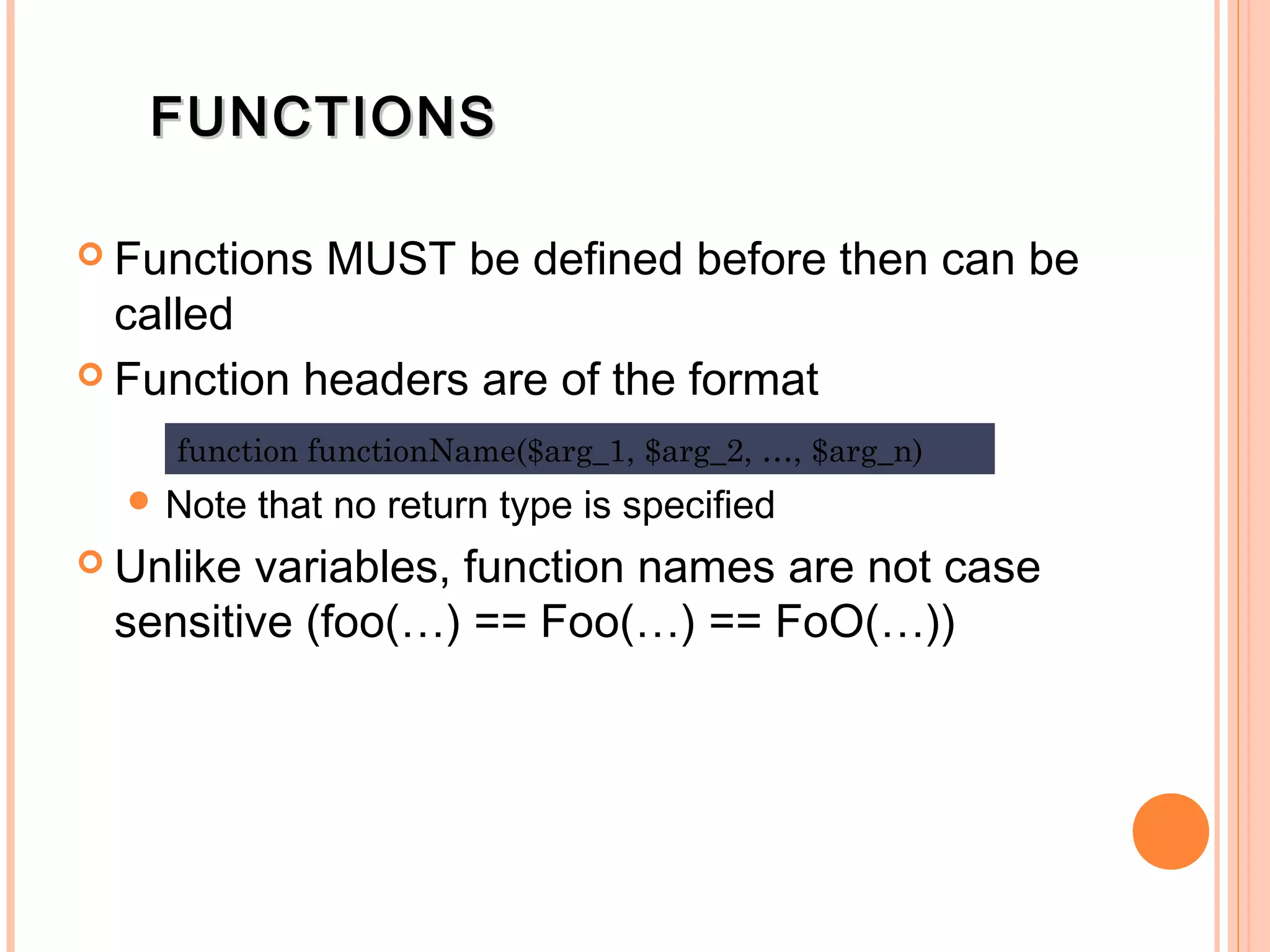 FUNCTIONSFUNCTIONS  Functions MUST be defined before then can be called  Function headers are of the format  Note that no return type is specified  Unlike variables, function names are not case sensitive (foo(…) == Foo(…) == FoO(…)) function functionName($arg_1, $arg_2, …, $arg_n) 