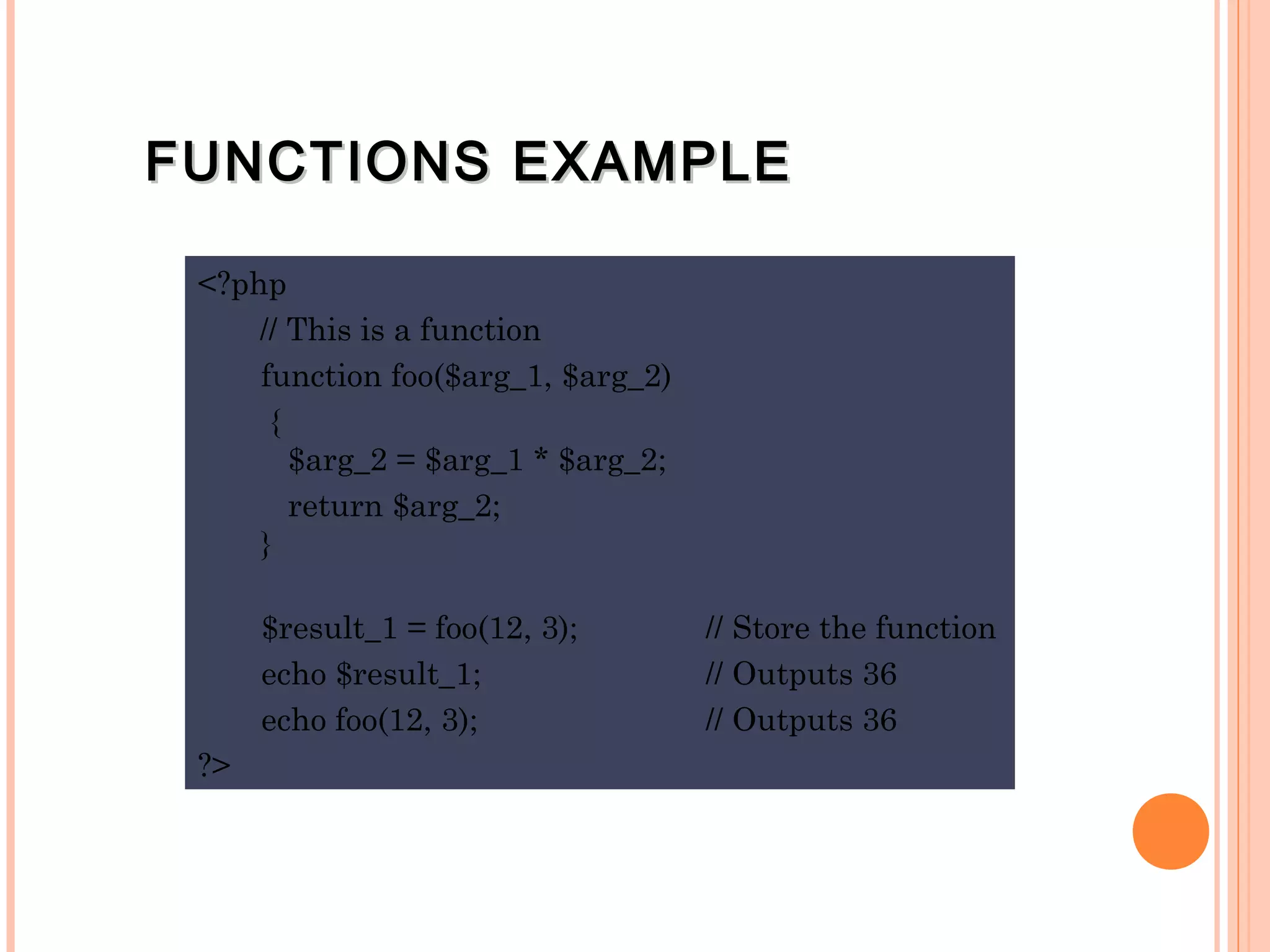 FUNCTIONS EXAMPLEFUNCTIONS EXAMPLE <?php // This is a function function foo($arg_1, $arg_2) { $arg_2 = $arg_1 * $arg_2;   return $arg_2; } $result_1 = foo(12, 3); // Store the function echo $result_1; // Outputs 36 echo foo(12, 3); // Outputs 36 ?> 