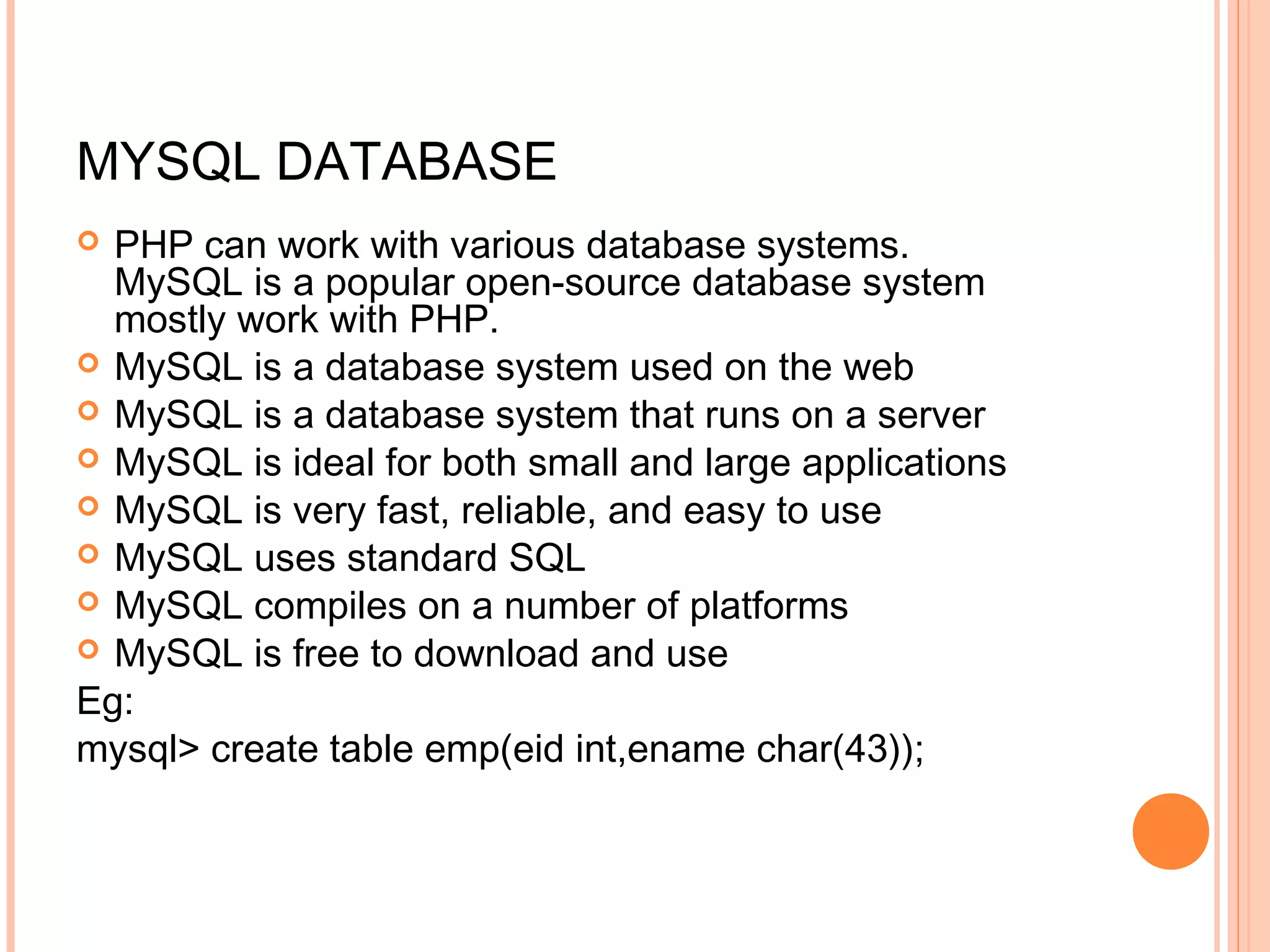 MYSQL DATABASE  PHP can work with various database systems. MySQL is a popular open-source database system mostly work with PHP.  MySQL is a database system used on the web  MySQL is a database system that runs on a server  MySQL is ideal for both small and large applications  MySQL is very fast, reliable, and easy to use  MySQL uses standard SQL  MySQL compiles on a number of platforms  MySQL is free to download and use Eg: mysql> create table emp(eid int,ename char(43)); 