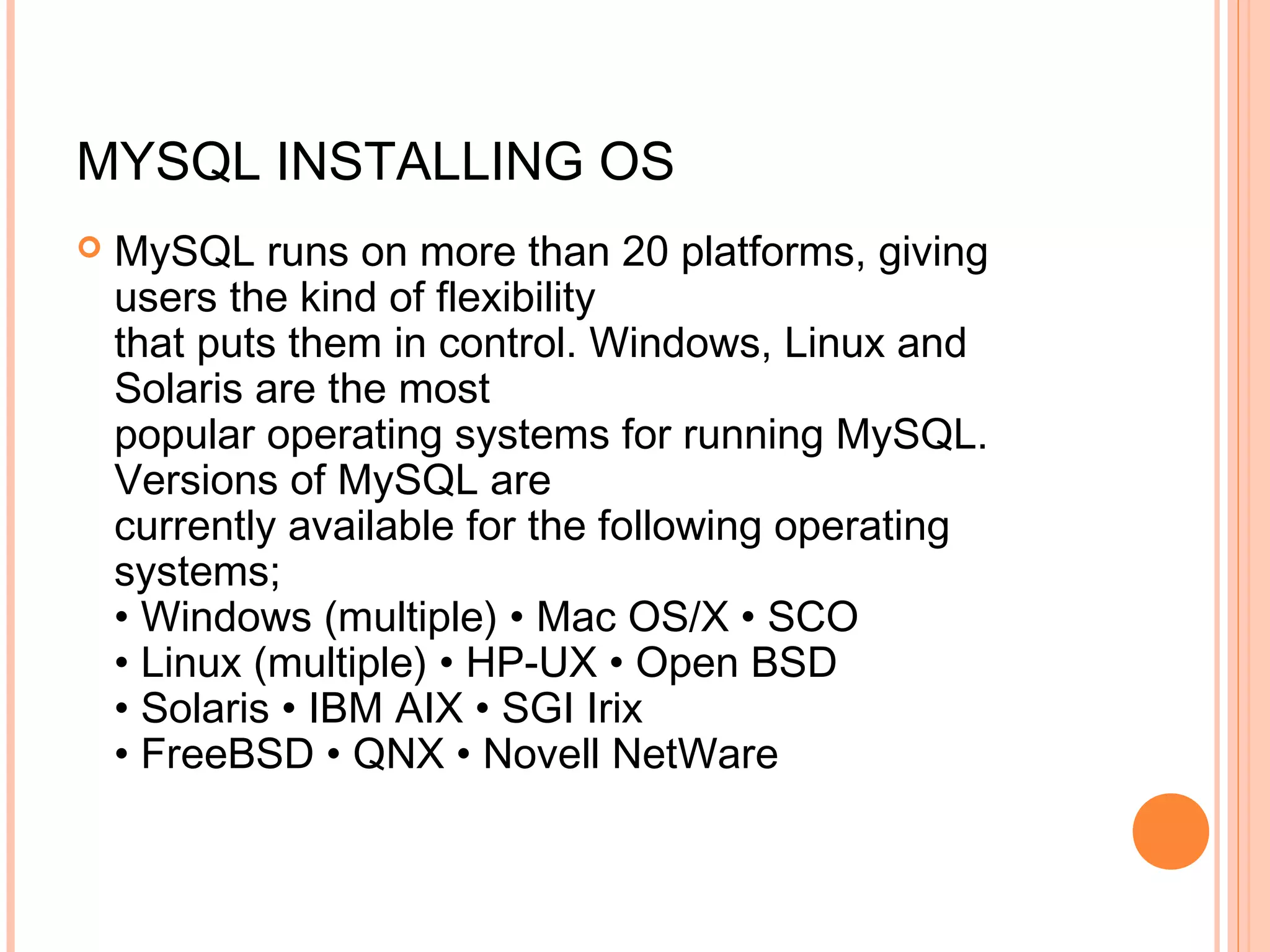 MYSQL INSTALLING OS  MySQL runs on more than 20 platforms, giving users the kind of flexibility that puts them in control. Windows, Linux and Solaris are the most popular operating systems for running MySQL. Versions of MySQL are currently available for the following operating systems; • Windows (multiple) • Mac OS/X • SCO • Linux (multiple) • HP-UX • Open BSD • Solaris • IBM AIX • SGI Irix • FreeBSD • QNX • Novell NetWare 