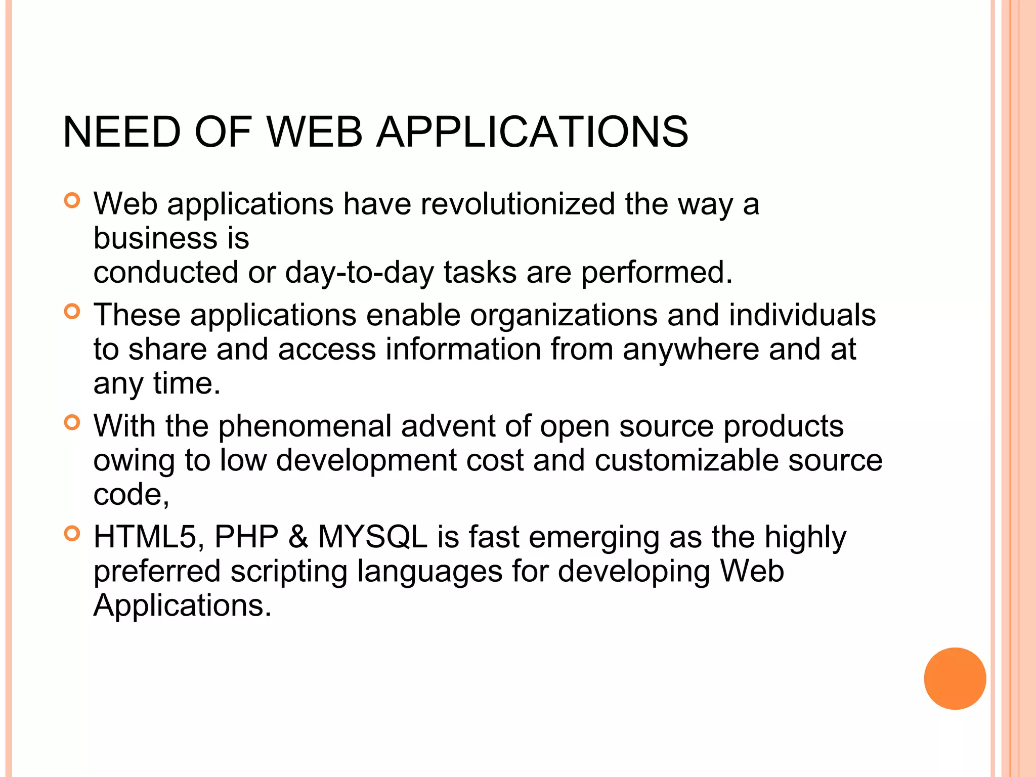 NEED OF WEB APPLICATIONS  Web applications have revolutionized the way a business is conducted or day-to-day tasks are performed.  These applications enable organizations and individuals to share and access information from anywhere and at any time.  With the phenomenal advent of open source products owing to low development cost and customizable source code,  HTML5, PHP & MYSQL is fast emerging as the highly preferred scripting languages for developing Web Applications. 