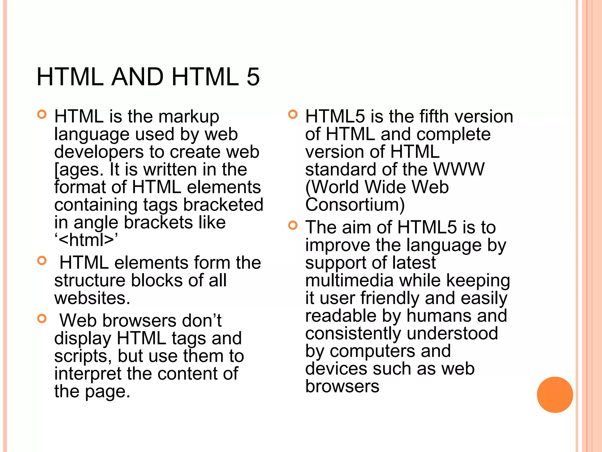 HTML AND HTML 5  HTML is the markup language used by web developers to create web [ages. It is written in the format of HTML elements containing tags bracketed in angle brackets like ‘<html>’   HTML elements form the structure blocks of all websites.   Web browsers don’t display HTML tags and scripts, but use them to interpret the content of the page.    HTML5 is the fifth version of HTML and complete version of HTML standard of the WWW (World Wide Web Consortium)  The aim of HTML5 is to improve the language by support of latest multimedia while keeping it user friendly and easily readable by humans and consistently understood by computers and devices such as web browsers  