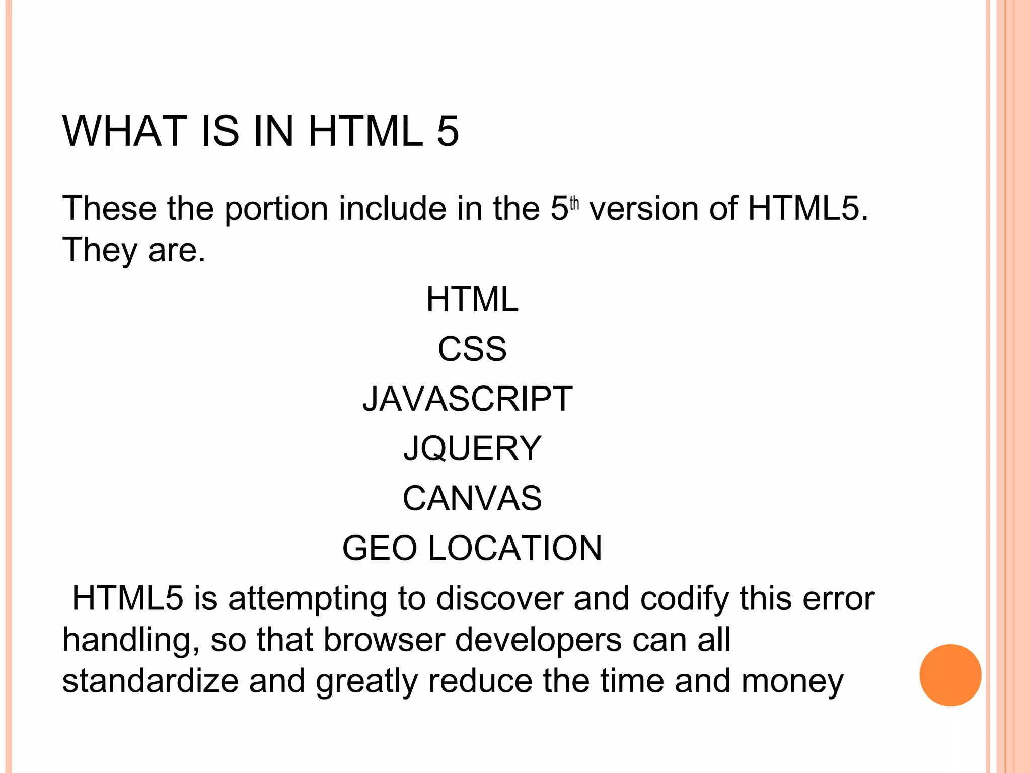 WHAT IS IN HTML 5 These the portion include in the 5th version of HTML5. They are. HTML CSS JAVASCRIPT JQUERY CANVAS GEO LOCATION  HTML5 is attempting to discover and codify this error handling, so that browser developers can all standardize and greatly reduce the time and money 