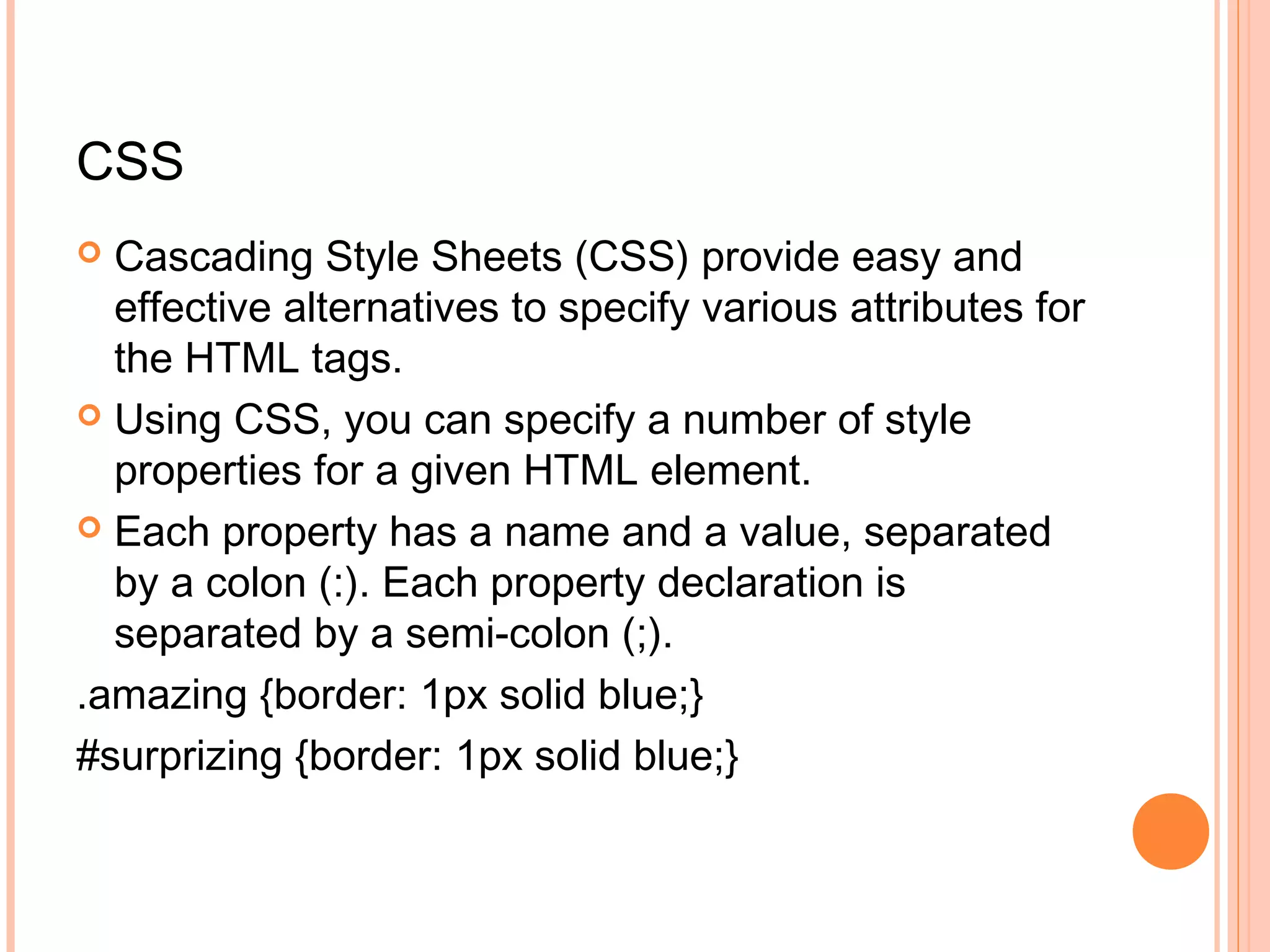 CSS  Cascading Style Sheets (CSS) provide easy and effective alternatives to specify various attributes for the HTML tags.  Using CSS, you can specify a number of style properties for a given HTML element.  Each property has a name and a value, separated by a colon (:). Each property declaration is separated by a semi-colon (;). .amazing {border: 1px solid blue;} #surprizing {border: 1px solid blue;} 