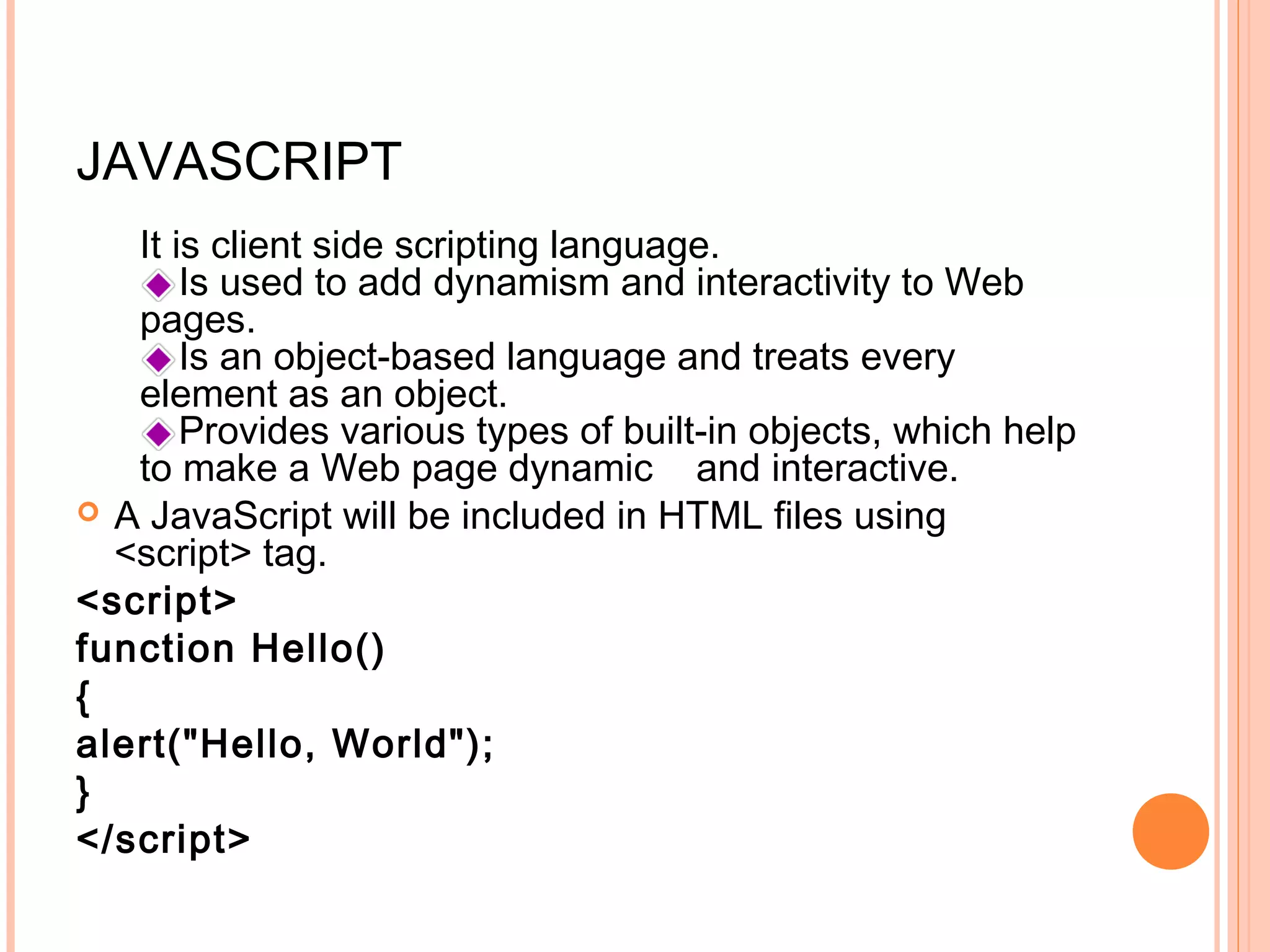 JAVASCRIPT It is client side scripting language. Is used to add dynamism and interactivity to Web pages. Is an object-based language and treats every element as an object. Provides various types of built-in objects, which help to make a Web page dynamic and interactive.  A JavaScript will be included in HTML files using <script> tag. <script> function Hello() { alert("Hello, World"); } </script> 