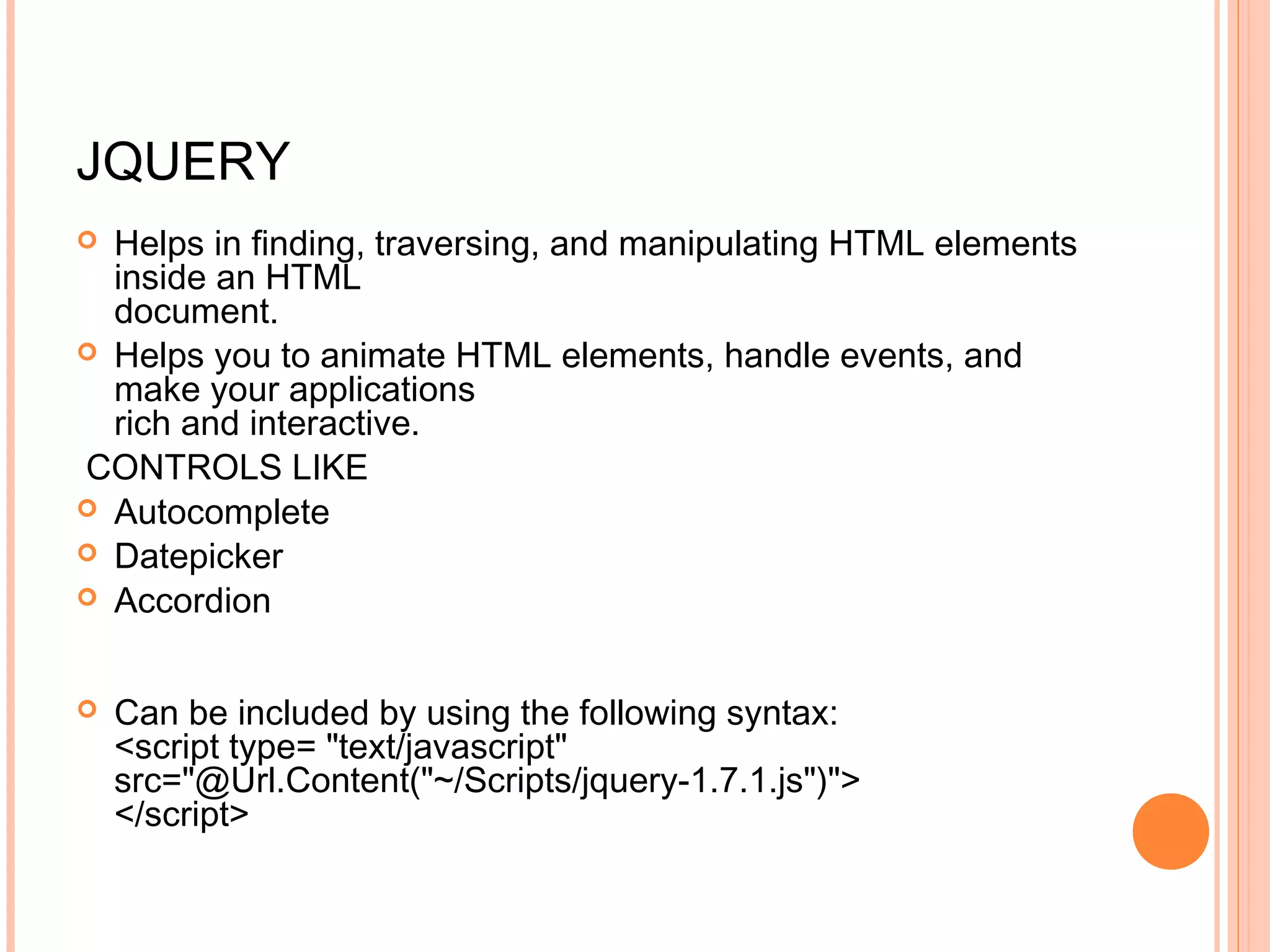 JQUERY  Helps in finding, traversing, and manipulating HTML elements inside an HTML document.  Helps you to animate HTML elements, handle events, and make your applications rich and interactive. CONTROLS LIKE  Autocomplete  Datepicker  Accordion  Can be included by using the following syntax: <script type= "text/javascript" src="@Url.Content("~/Scripts/jquery-1.7.1.js")"> </script> 