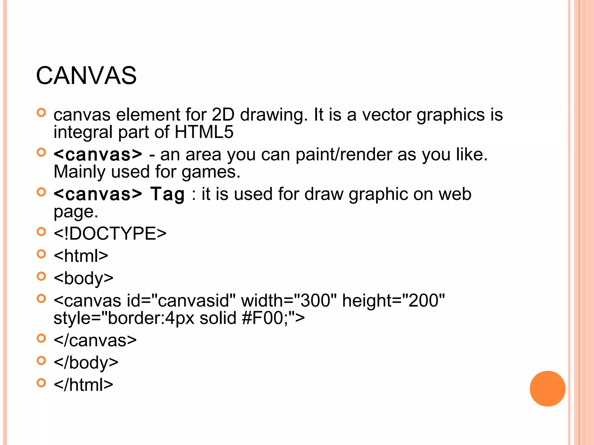 CANVAS  canvas element for 2D drawing. It is a vector graphics is integral part of HTML5   <canvas> - an area you can paint/render as you like. Mainly used for games.  <canvas> Tag : it is used for draw graphic on web page.  <!DOCTYPE>  <html>  <body>  <canvas id="canvasid" width="300" height="200" style="border:4px solid #F00;">  </canvas>  </body>  </html> 