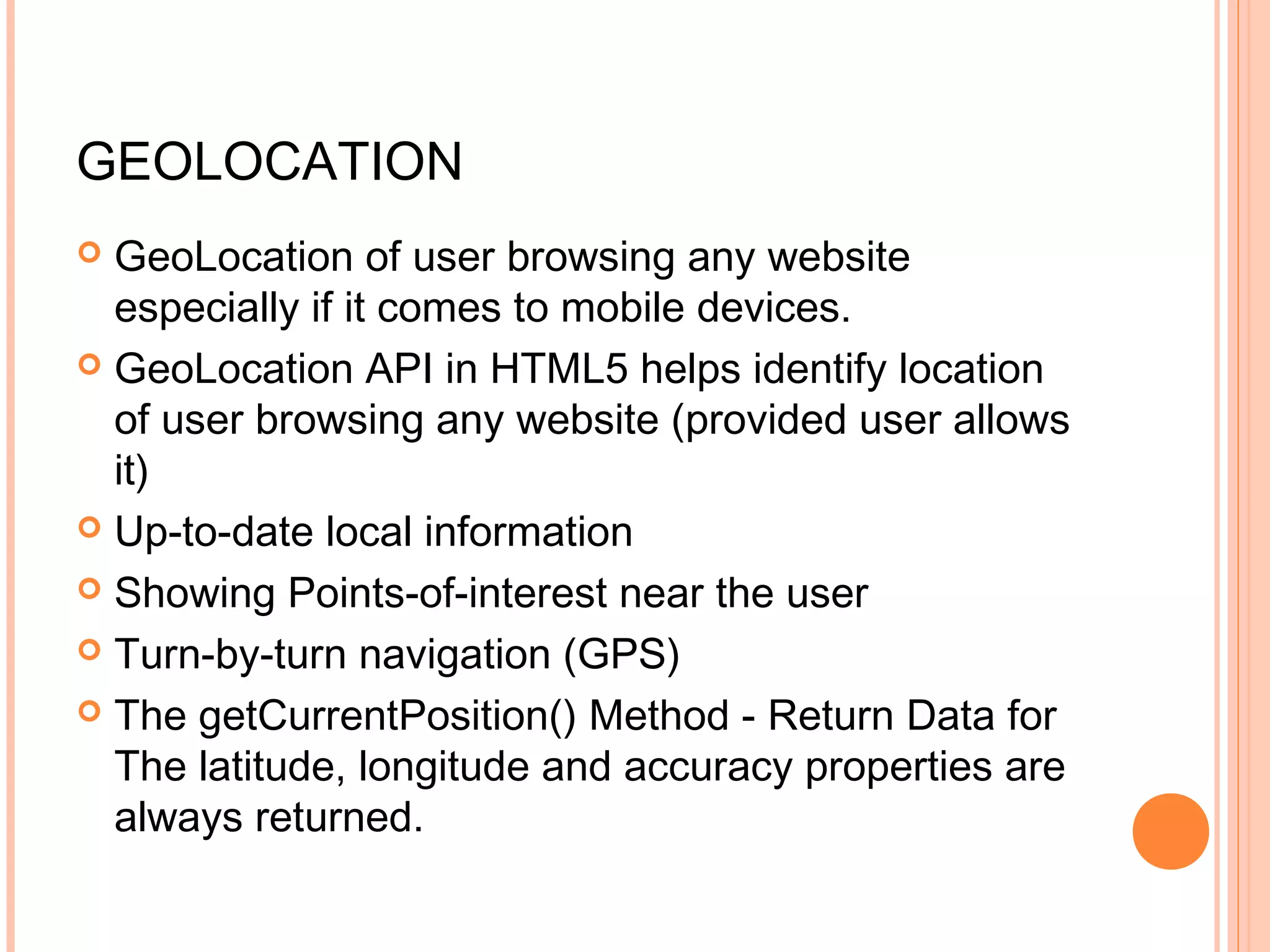 GEOLOCATION  GeoLocation of user browsing any website especially if it comes to mobile devices.  GeoLocation API in HTML5 helps identify location of user browsing any website (provided user allows it)  Up-to-date local information  Showing Points-of-interest near the user  Turn-by-turn navigation (GPS)  The getCurrentPosition() Method - Return Data for The latitude, longitude and accuracy properties are always returned. 