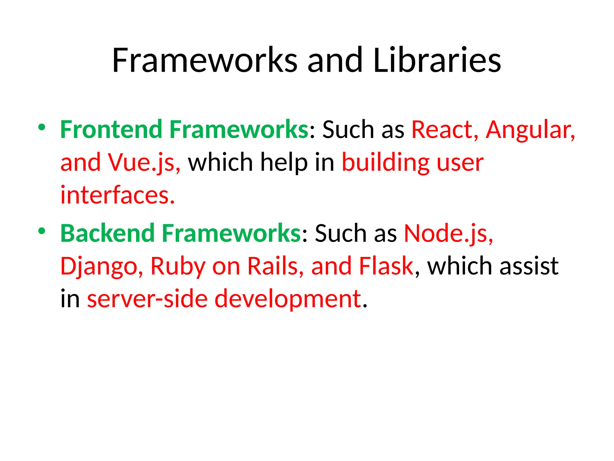 Frameworks and Libraries
• Frontend Frameworks: Such as React, Angular,
and Vue.js, which help in building user
interfaces.
• Backend Frameworks: Such as Node.js,
Django, Ruby on Rails, and Flask, which assist
in server-side development.
 