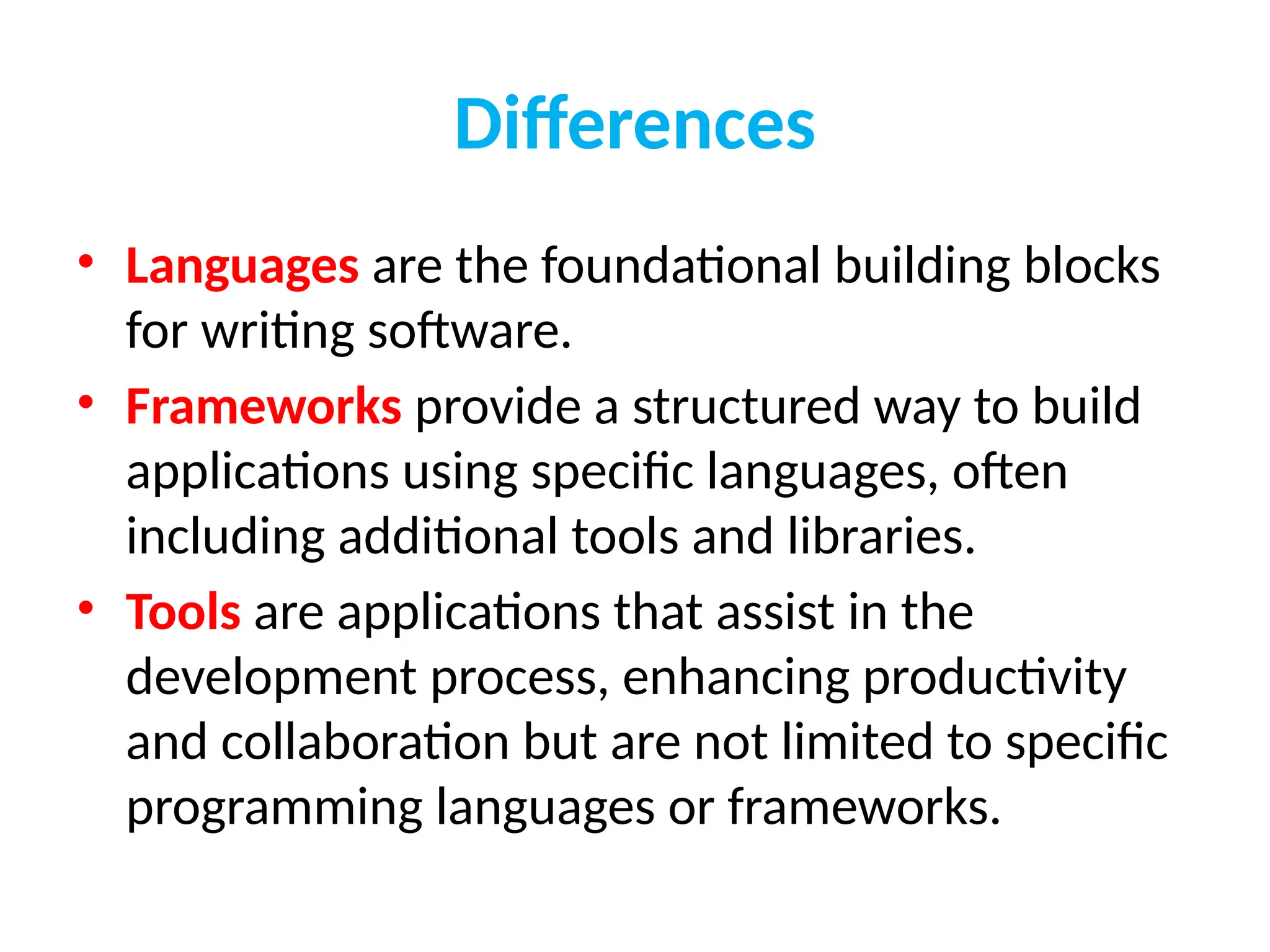 Differences
• Languages are the foundational building blocks
for writing software.
• Frameworks provide a structured way to build
applications using specific languages, often
including additional tools and libraries.
• Tools are applications that assist in the
development process, enhancing productivity
and collaboration but are not limited to specific
programming languages or frameworks.
 