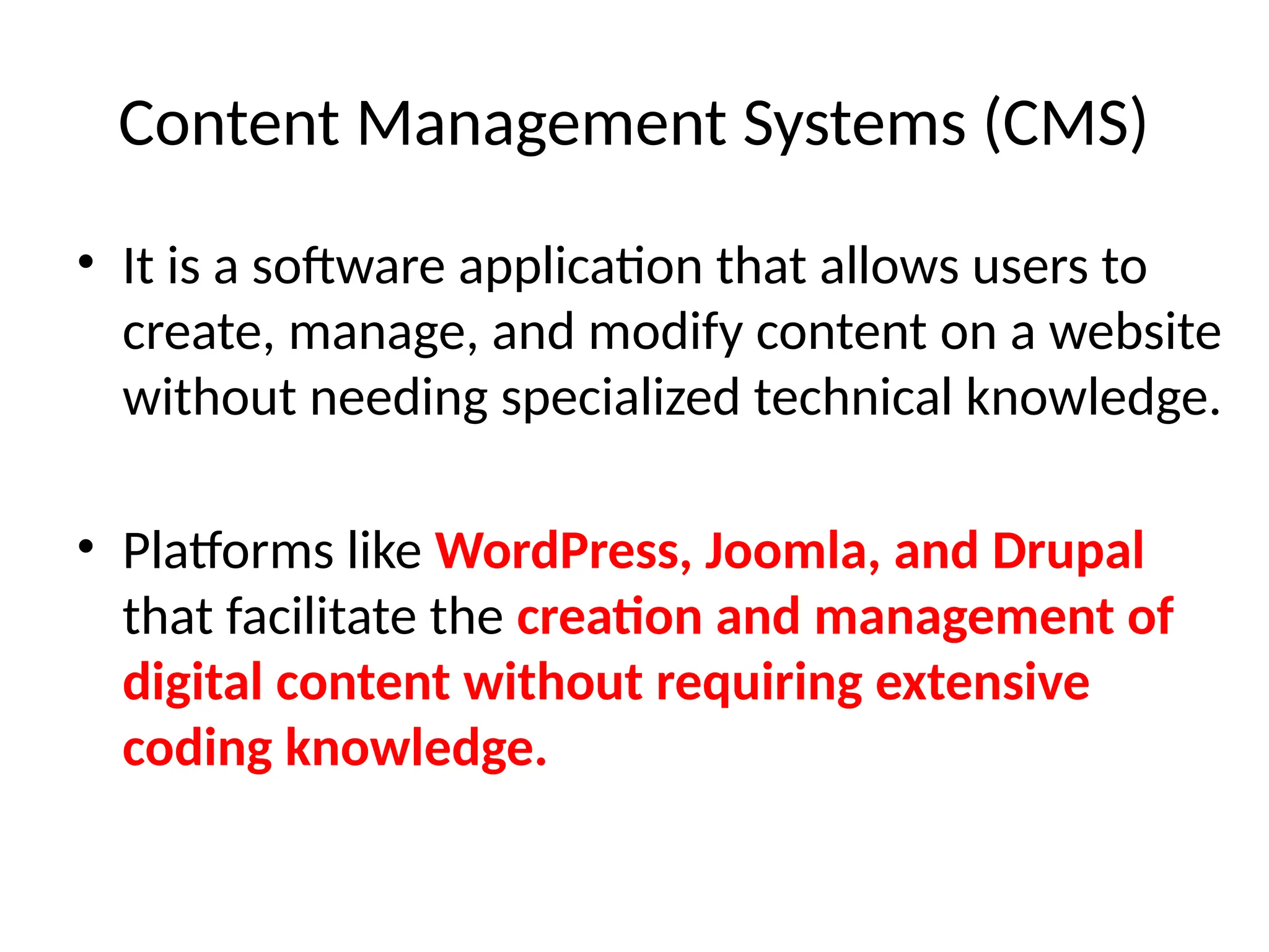 Content Management Systems (CMS)
• It is a software application that allows users to
create, manage, and modify content on a website
without needing specialized technical knowledge.
• Platforms like WordPress, Joomla, and Drupal
that facilitate the creation and management of
digital content without requiring extensive
coding knowledge.
 
