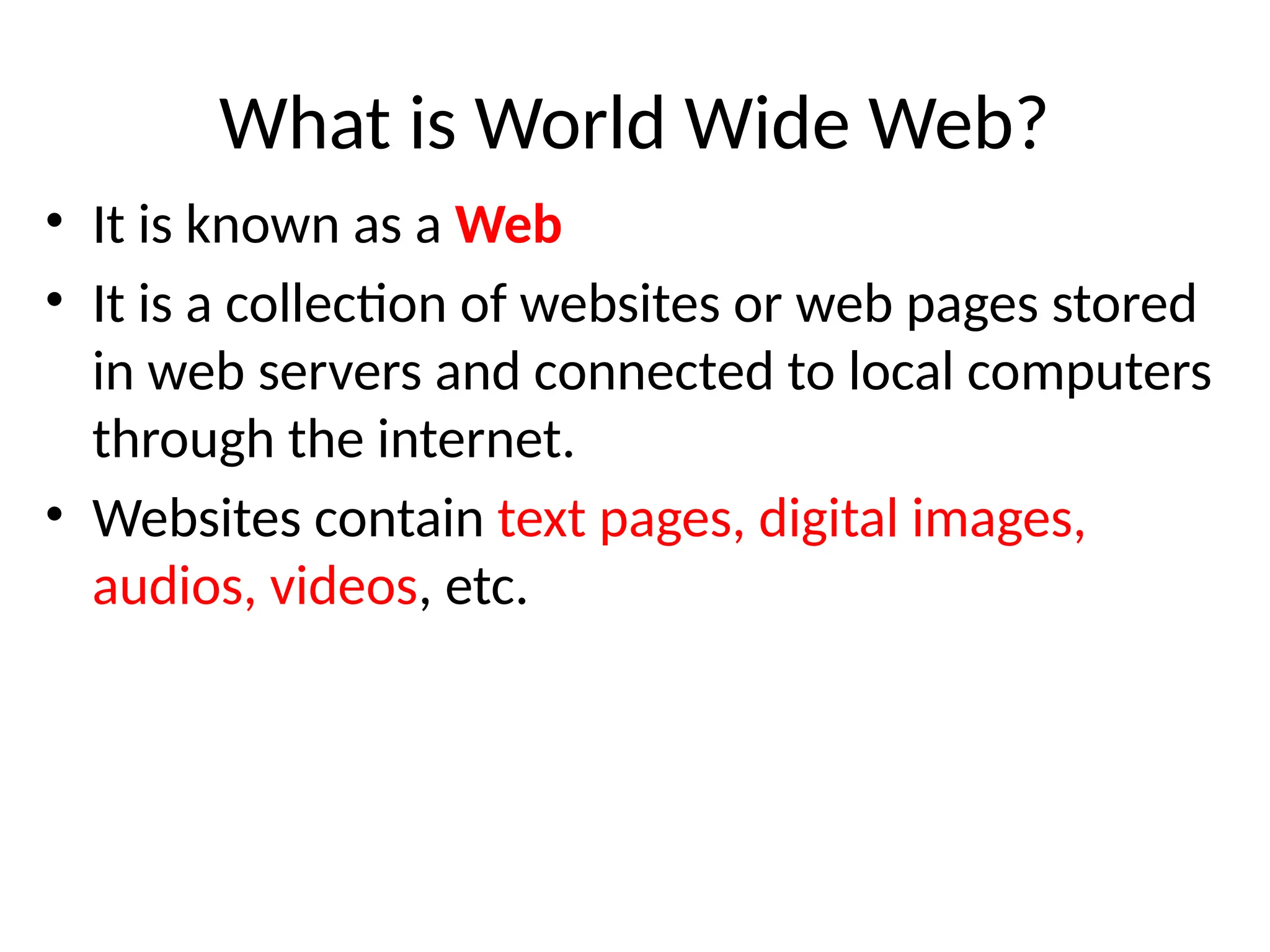 What is World Wide Web?
• It is known as a Web
• It is a collection of websites or web pages stored
in web servers and connected to local computers
through the internet.
• Websites contain text pages, digital images,
audios, videos, etc.
 