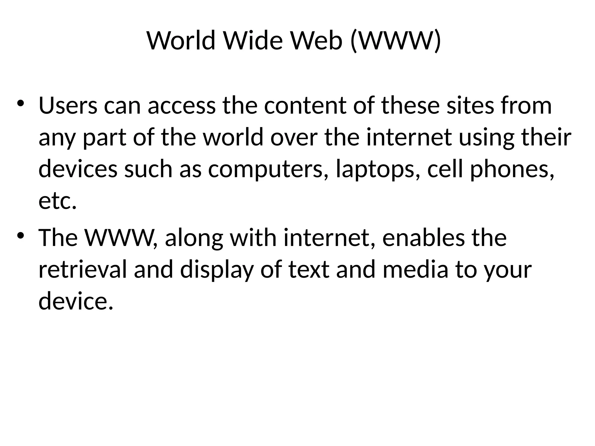World Wide Web (WWW)
• Users can access the content of these sites from
any part of the world over the internet using their
devices such as computers, laptops, cell phones,
etc.
• The WWW, along with internet, enables the
retrieval and display of text and media to your
device.
 