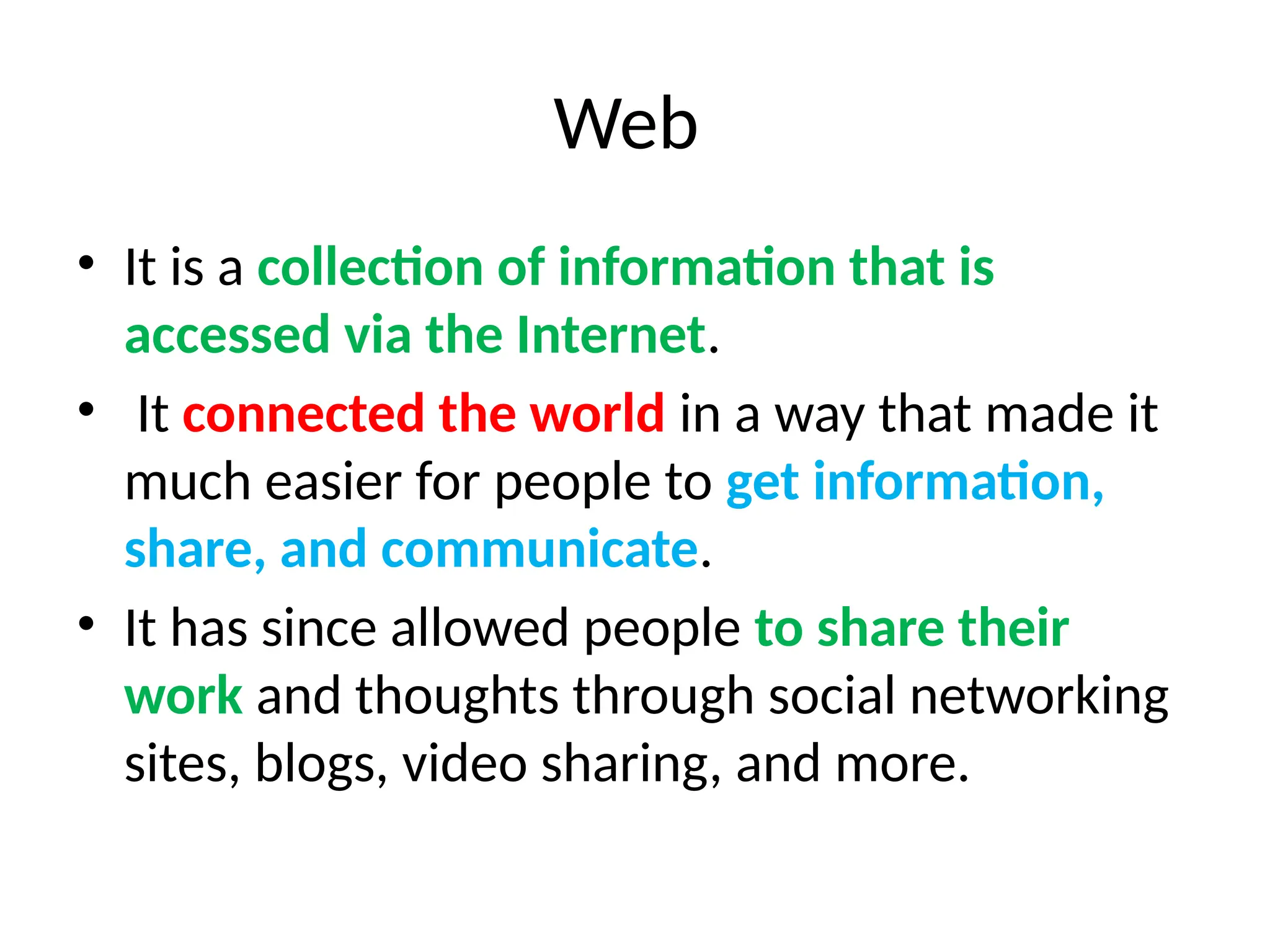 Web
• It is a collection of information that is
accessed via the Internet.
• It connected the world in a way that made it
much easier for people to get information,
share, and communicate.
• It has since allowed people to share their
work and thoughts through social networking
sites, blogs, video sharing, and more.
 