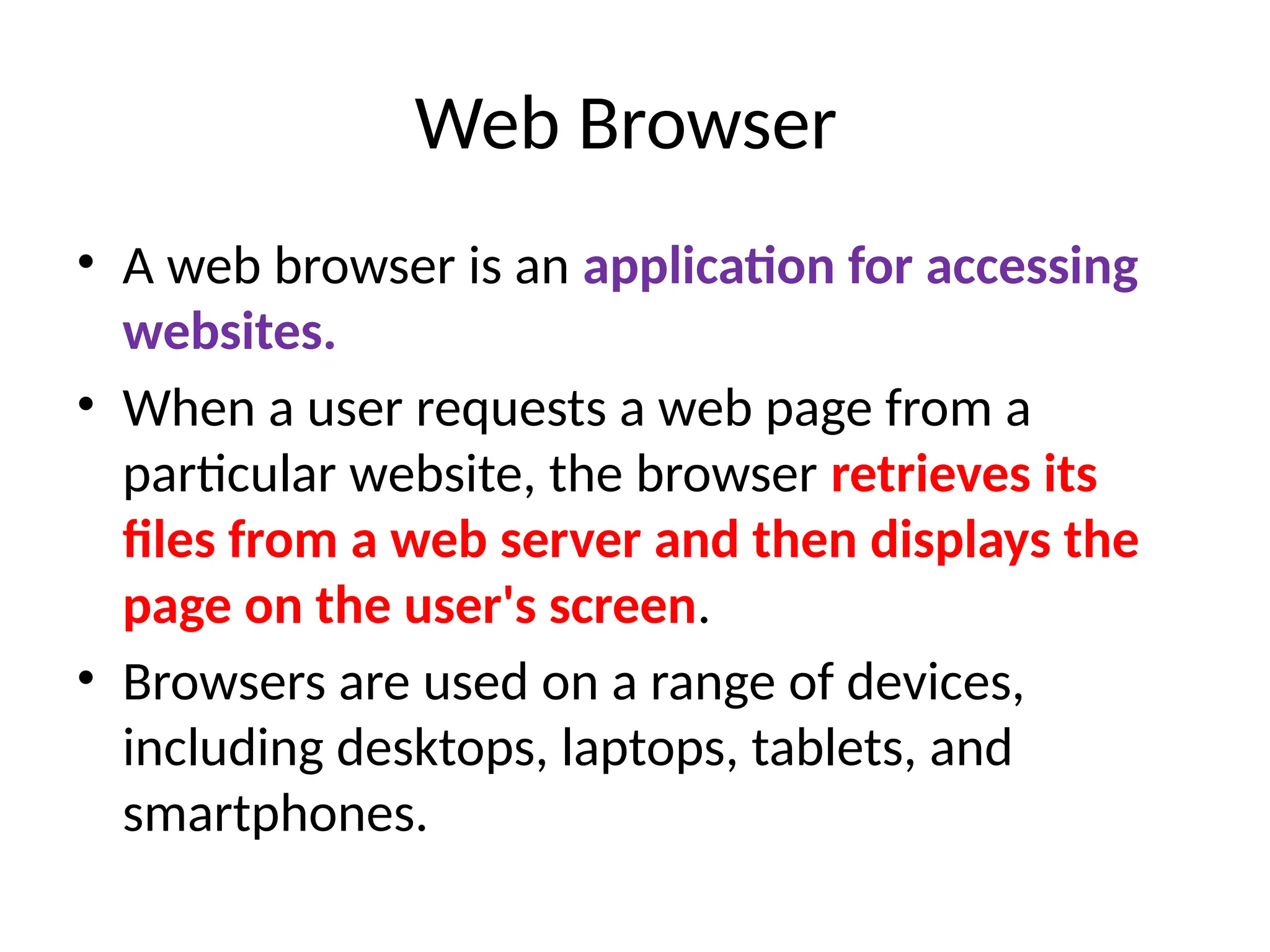 Web Browser
• A web browser is an application for accessing
websites.
• When a user requests a web page from a
particular website, the browser retrieves its
files from a web server and then displays the
page on the user's screen.
• Browsers are used on a range of devices,
including desktops, laptops, tablets, and
smartphones.
 