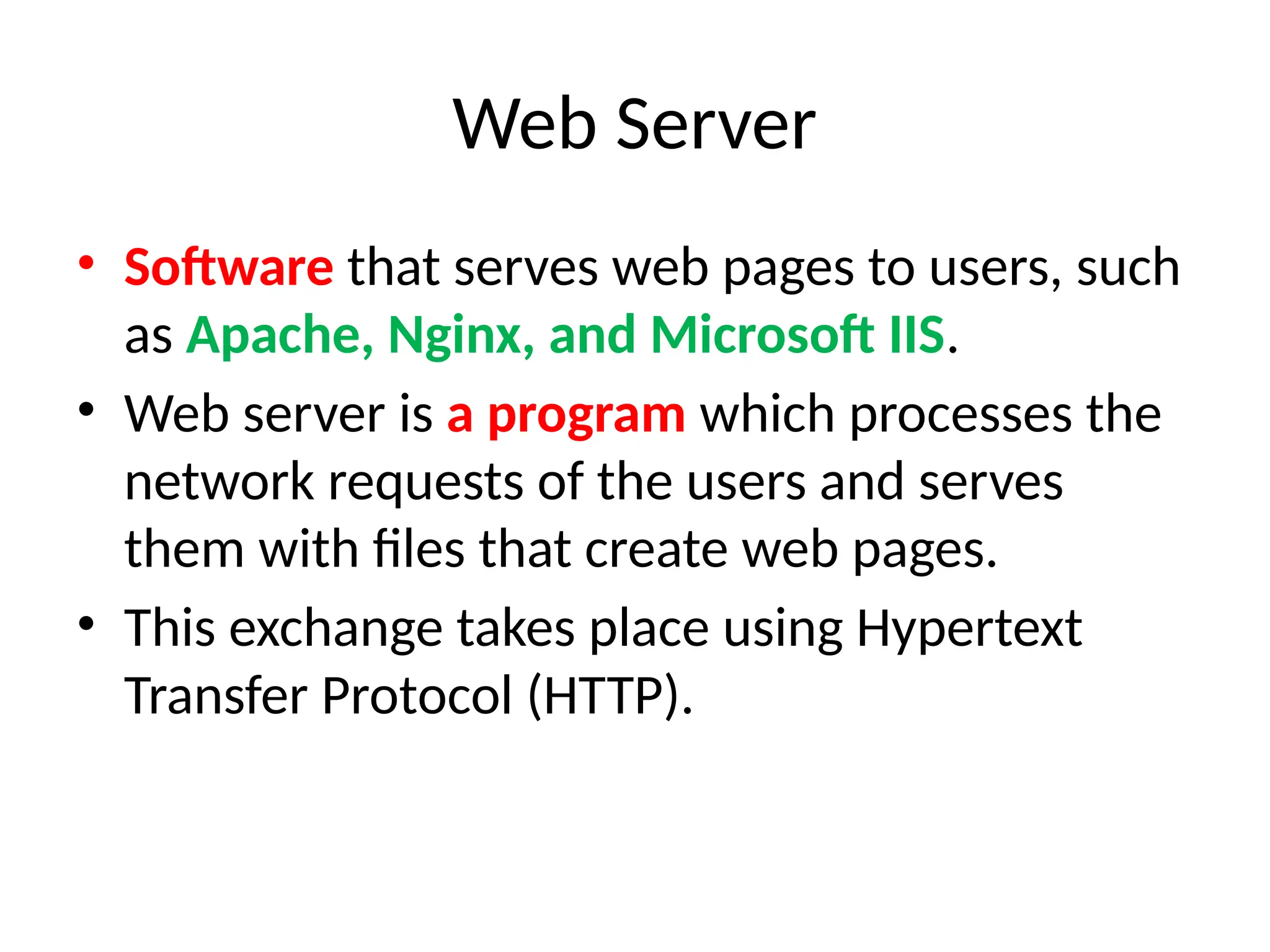 Web Server
• Software that serves web pages to users, such
as Apache, Nginx, and Microsoft IIS.
• Web server is a program which processes the
network requests of the users and serves
them with files that create web pages.
• This exchange takes place using Hypertext
Transfer Protocol (HTTP).
 
