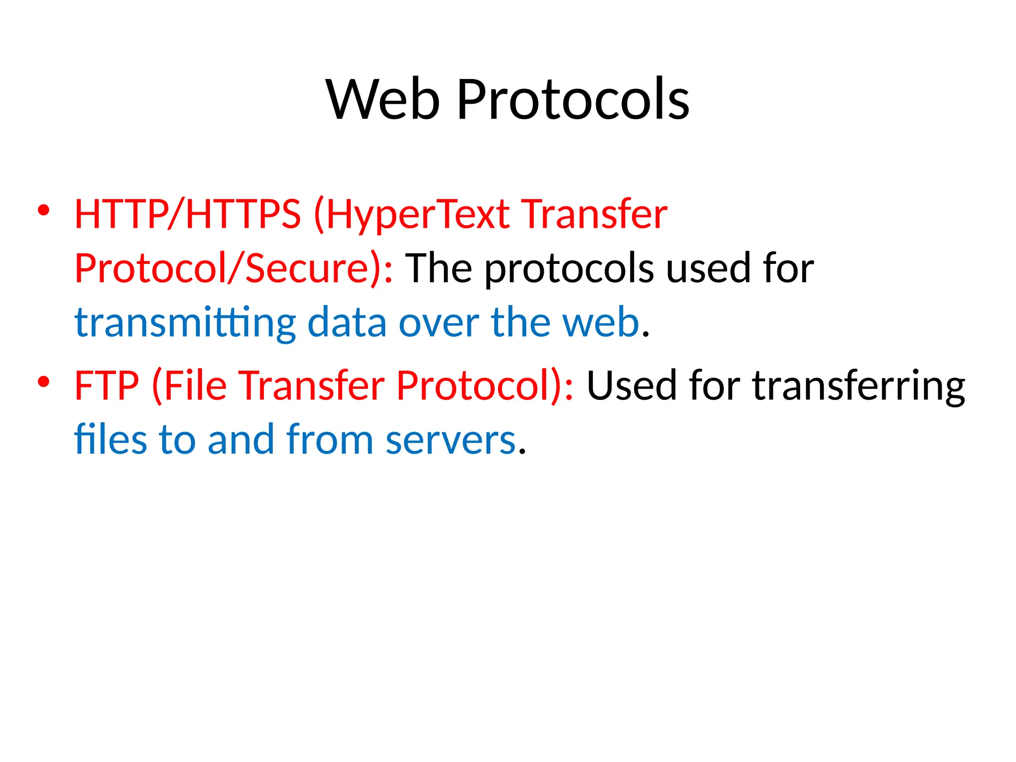 Web Protocols
• HTTP/HTTPS (HyperText Transfer
Protocol/Secure): The protocols used for
transmitting data over the web.
• FTP (File Transfer Protocol): Used for transferring
files to and from servers.
 