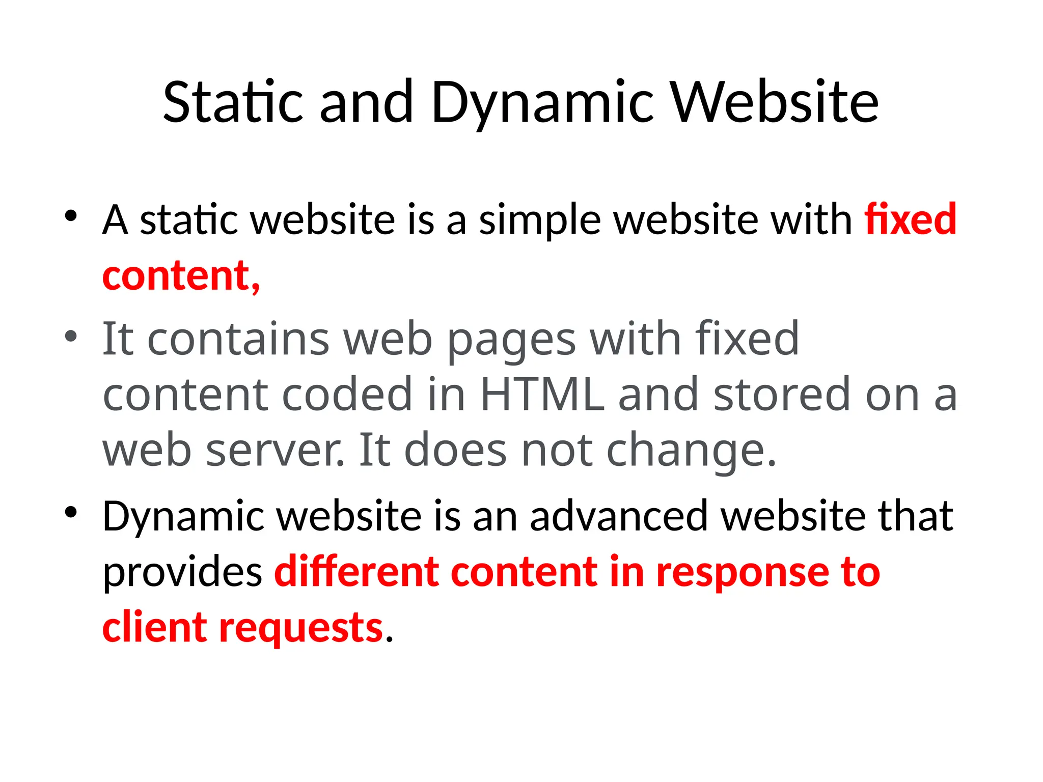 Static and Dynamic Website
• A static website is a simple website with fixed
content,
• It contains web pages with fixed
content coded in HTML and stored on a
web server. It does not change.
• Dynamic website is an advanced website that
provides different content in response to
client requests.
 