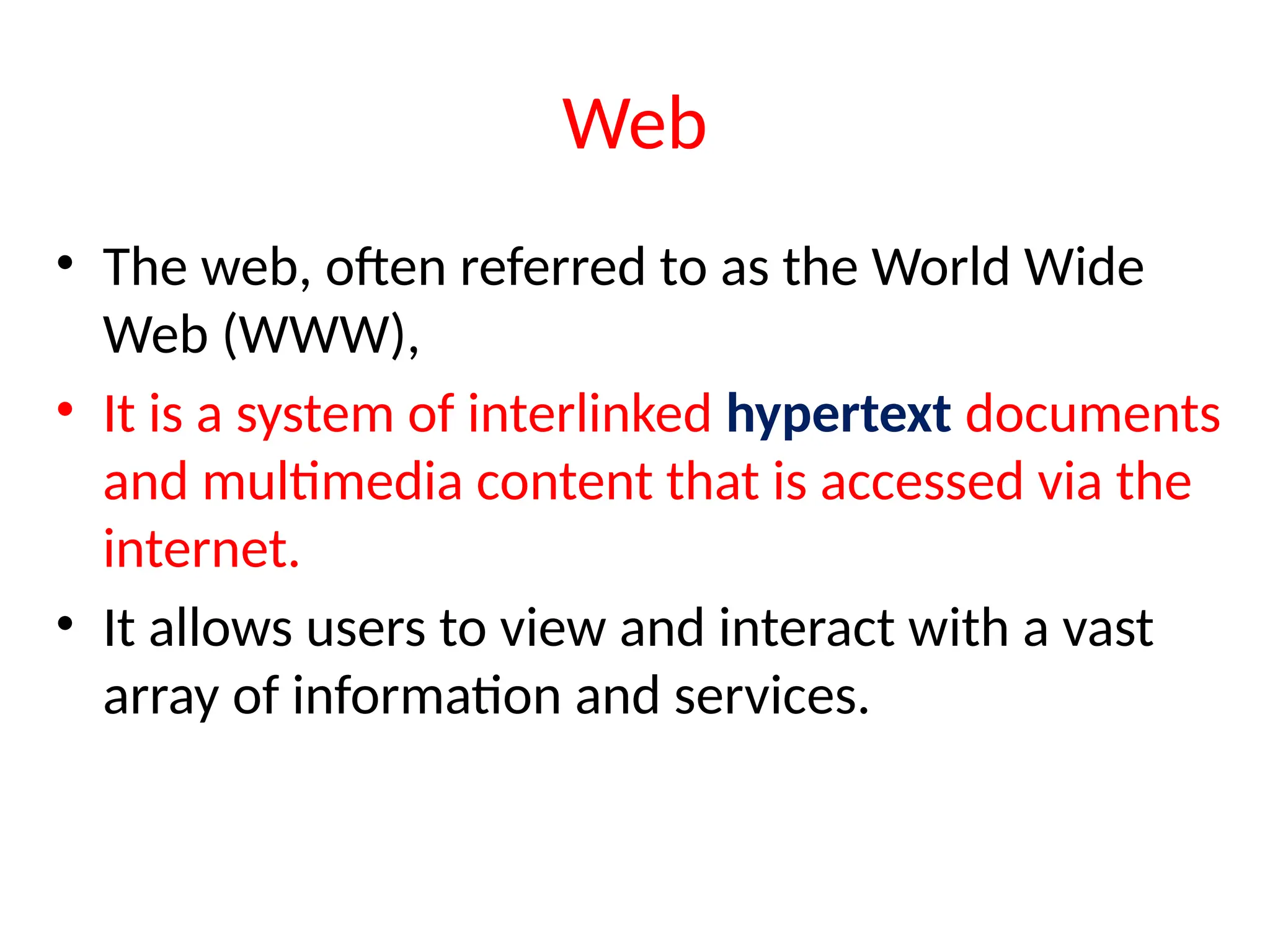 Web
• The web, often referred to as the World Wide
Web (WWW),
• It is a system of interlinked hypertext documents
and multimedia content that is accessed via the
internet.
• It allows users to view and interact with a vast
array of information and services.
 