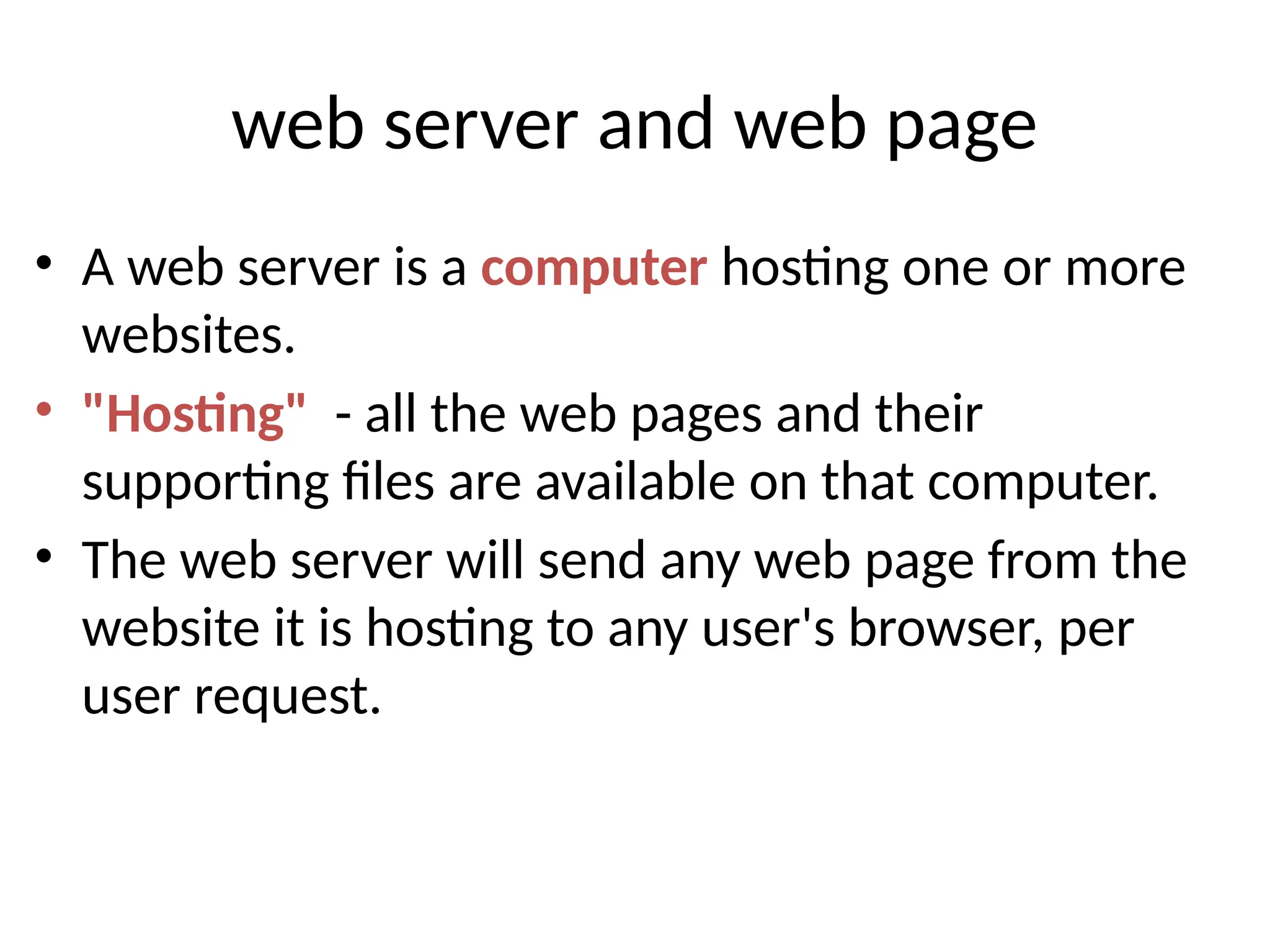 web server and web page
• A web server is a computer hosting one or more
websites.
• "Hosting" - all the web pages and their
supporting files are available on that computer.
• The web server will send any web page from the
website it is hosting to any user's browser, per
user request.
 
