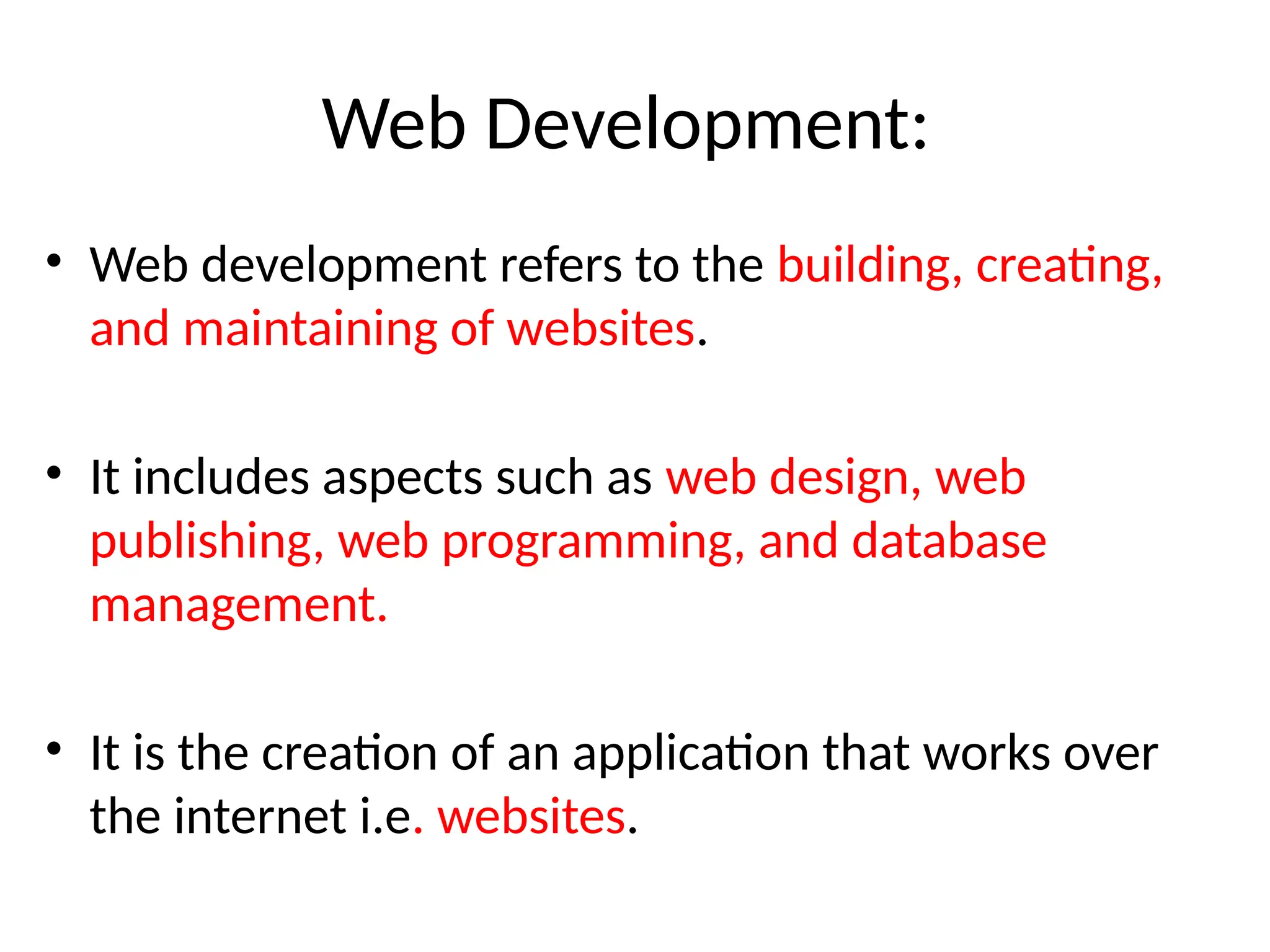 Web Development:
• Web development refers to the building, creating,
and maintaining of websites.
• It includes aspects such as web design, web
publishing, web programming, and database
management.
• It is the creation of an application that works over
the internet i.e. websites.
 