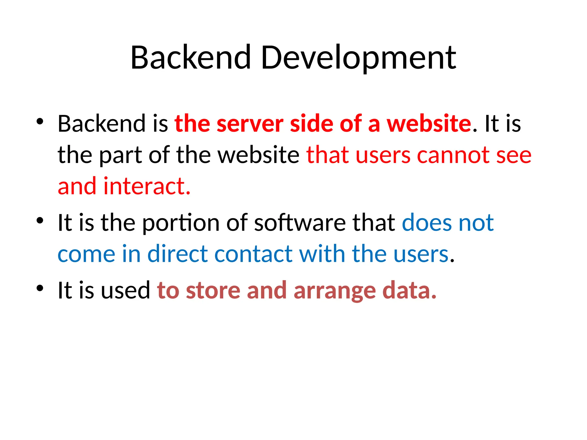 Backend Development
• Backend is the server side of a website. It is
the part of the website that users cannot see
and interact.
• It is the portion of software that does not
come in direct contact with the users.
• It is used to store and arrange data.
 
