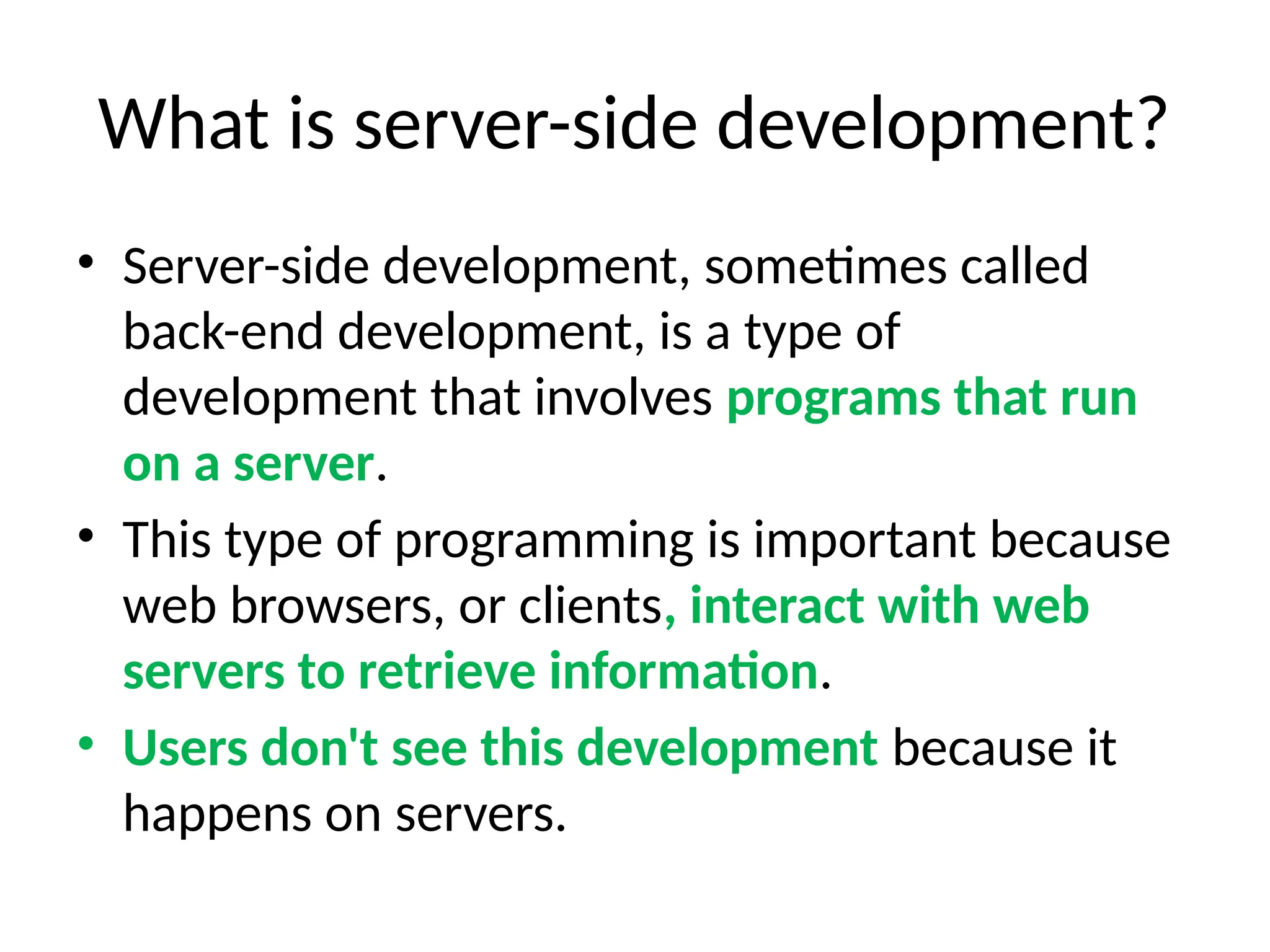 What is server-side development?
• Server-side development, sometimes called
back-end development, is a type of
development that involves programs that run
on a server.
• This type of programming is important because
web browsers, or clients, interact with web
servers to retrieve information.
• Users don't see this development because it
happens on servers.
 