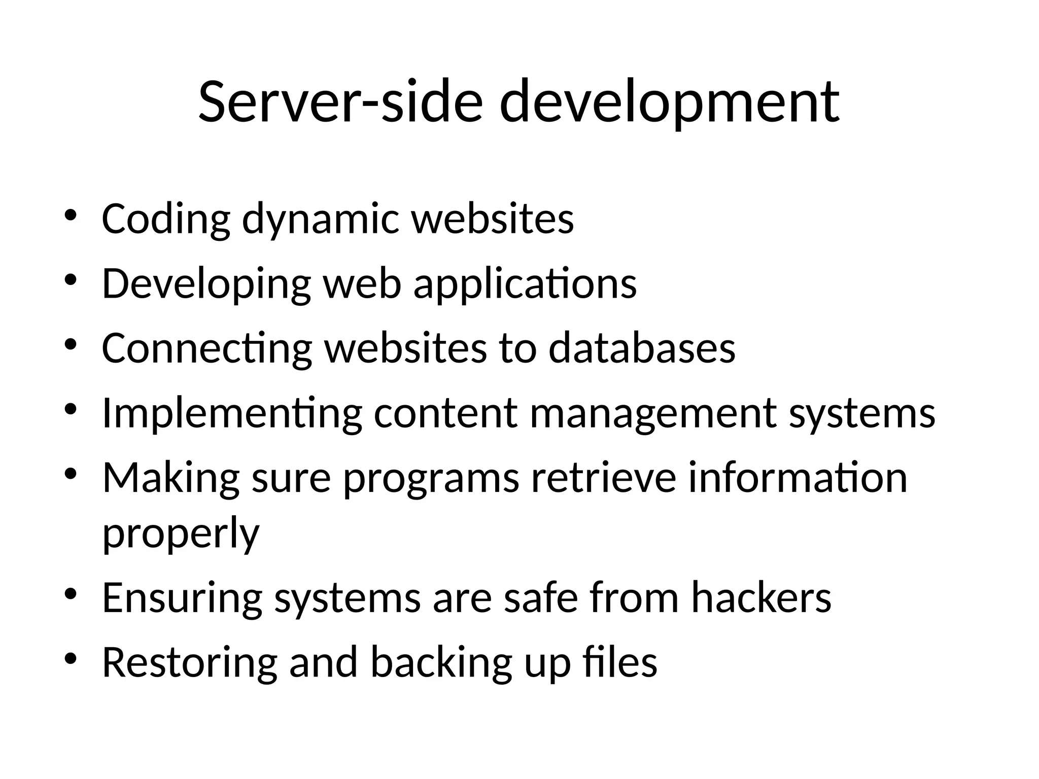 Server-side development
• Coding dynamic websites
• Developing web applications
• Connecting websites to databases
• Implementing content management systems
• Making sure programs retrieve information
properly
• Ensuring systems are safe from hackers
• Restoring and backing up files
 