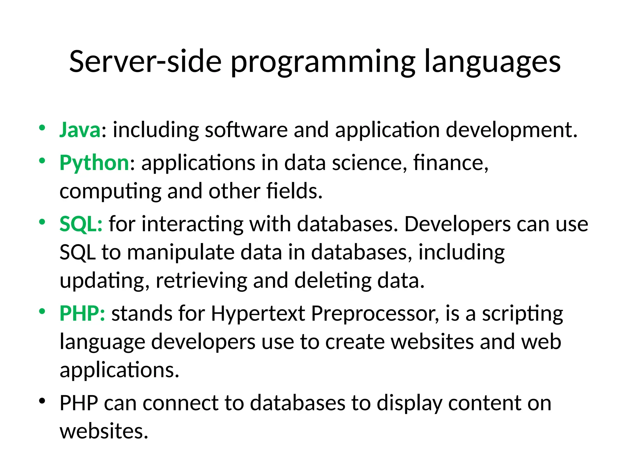 Server-side programming languages
• Java: including software and application development.
• Python: applications in data science, finance,
computing and other fields.
• SQL: for interacting with databases. Developers can use
SQL to manipulate data in databases, including
updating, retrieving and deleting data.
• PHP: stands for Hypertext Preprocessor, is a scripting
language developers use to create websites and web
applications.
• PHP can connect to databases to display content on
websites.
 