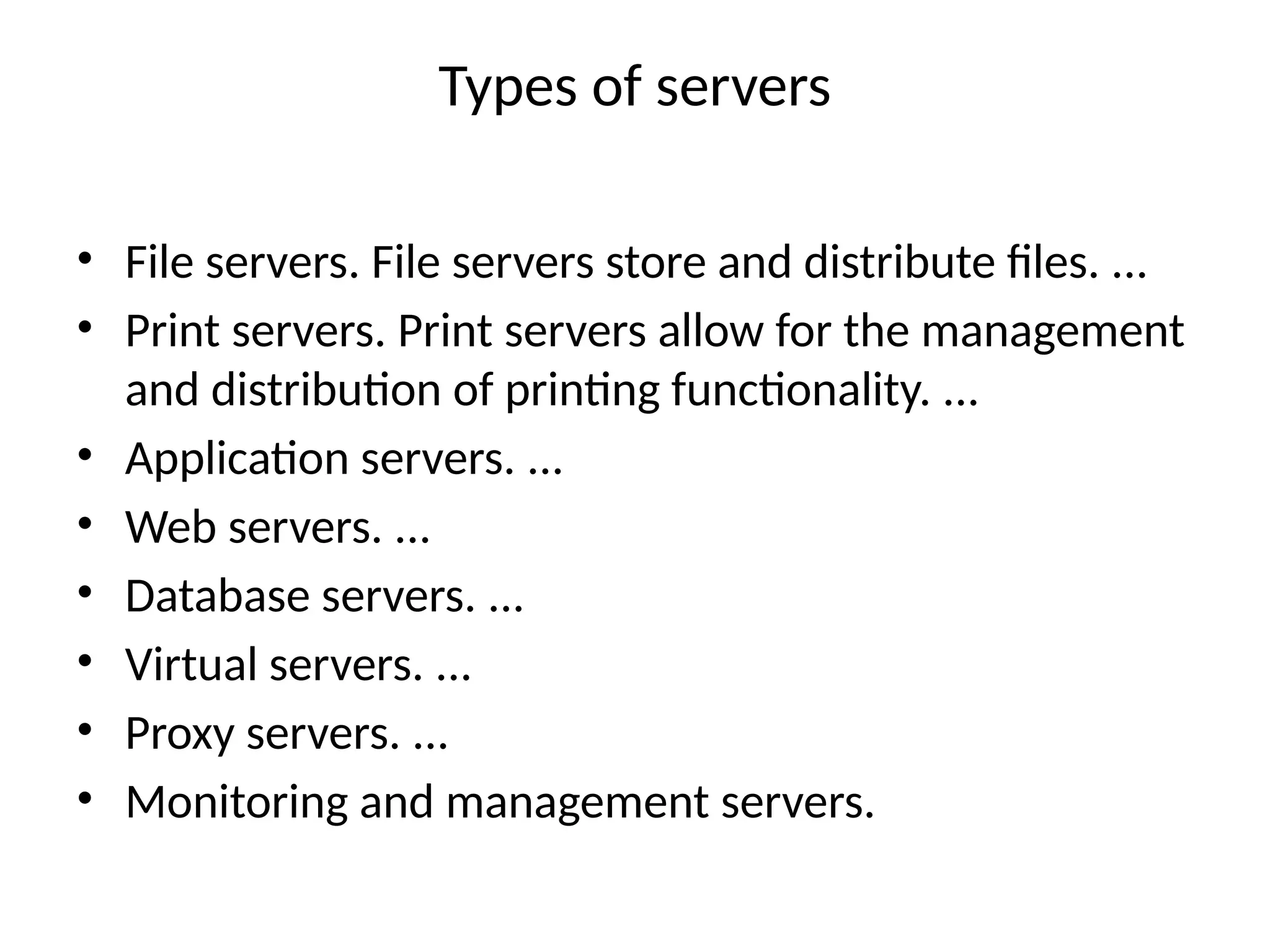 Types of servers
• File servers. File servers store and distribute files. ...
• Print servers. Print servers allow for the management
and distribution of printing functionality. ...
• Application servers. ...
• Web servers. ...
• Database servers. ...
• Virtual servers. ...
• Proxy servers. ...
• Monitoring and management servers.
 
