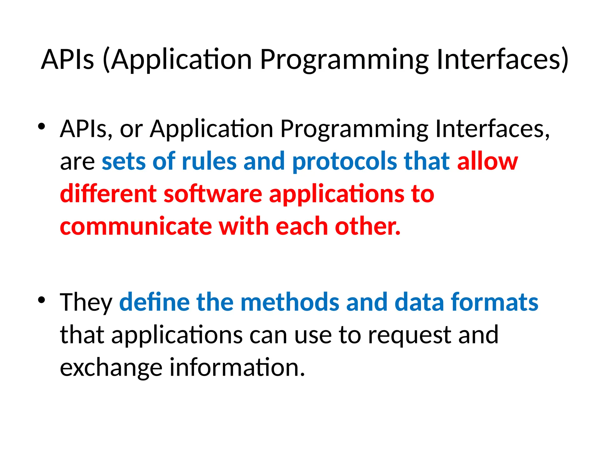 APIs (Application Programming Interfaces)
• APIs, or Application Programming Interfaces,
are sets of rules and protocols that allow
different software applications to
communicate with each other.
• They define the methods and data formats
that applications can use to request and
exchange information.
 