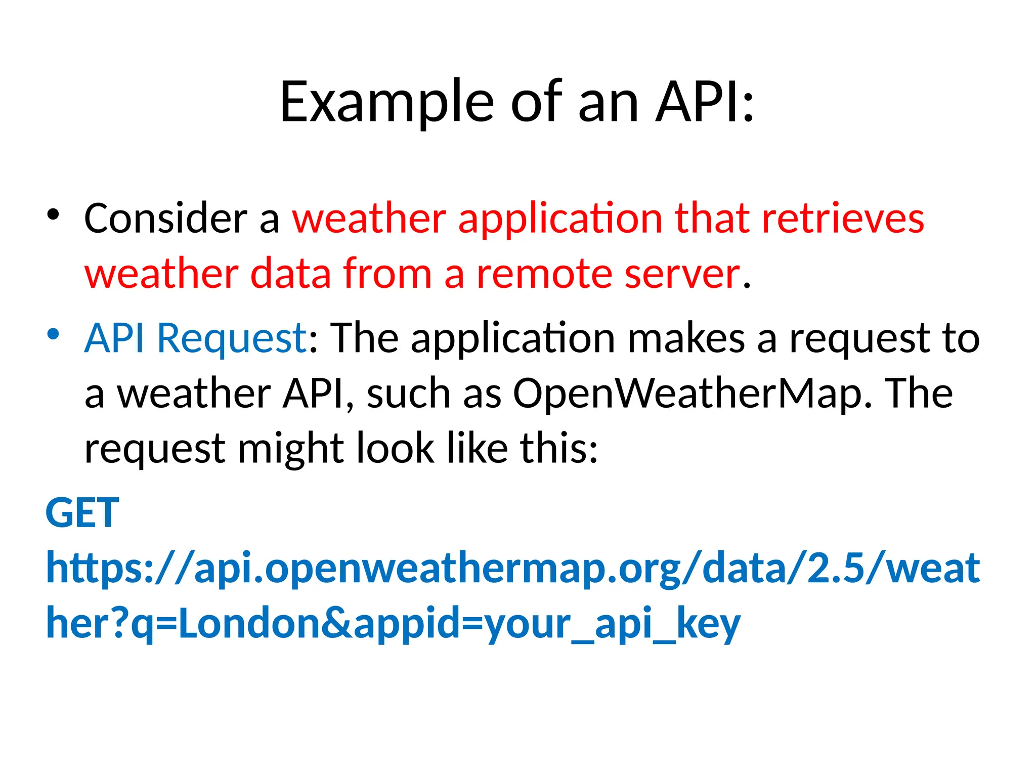 Example of an API:
• Consider a weather application that retrieves
weather data from a remote server.
• API Request: The application makes a request to
a weather API, such as OpenWeatherMap. The
request might look like this:
GET
https://api.openweathermap.org/data/2.5/weat
her?q=London&appid=your_api_key
 