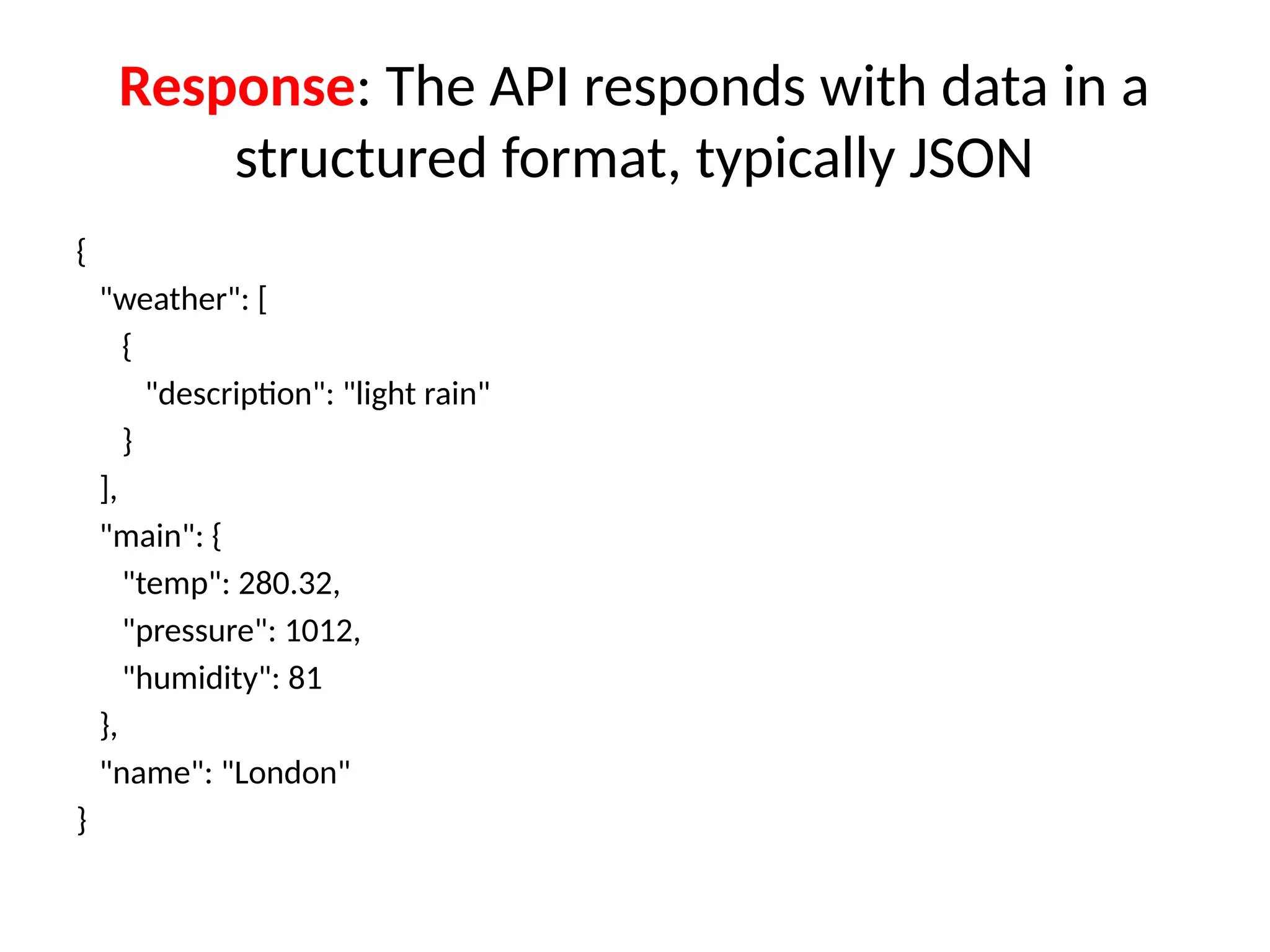 Response: The API responds with data in a
structured format, typically JSON
{
"weather": [
{
"description": "light rain"
}
],
"main": {
"temp": 280.32,
"pressure": 1012,
"humidity": 81
},
"name": "London"
}
 