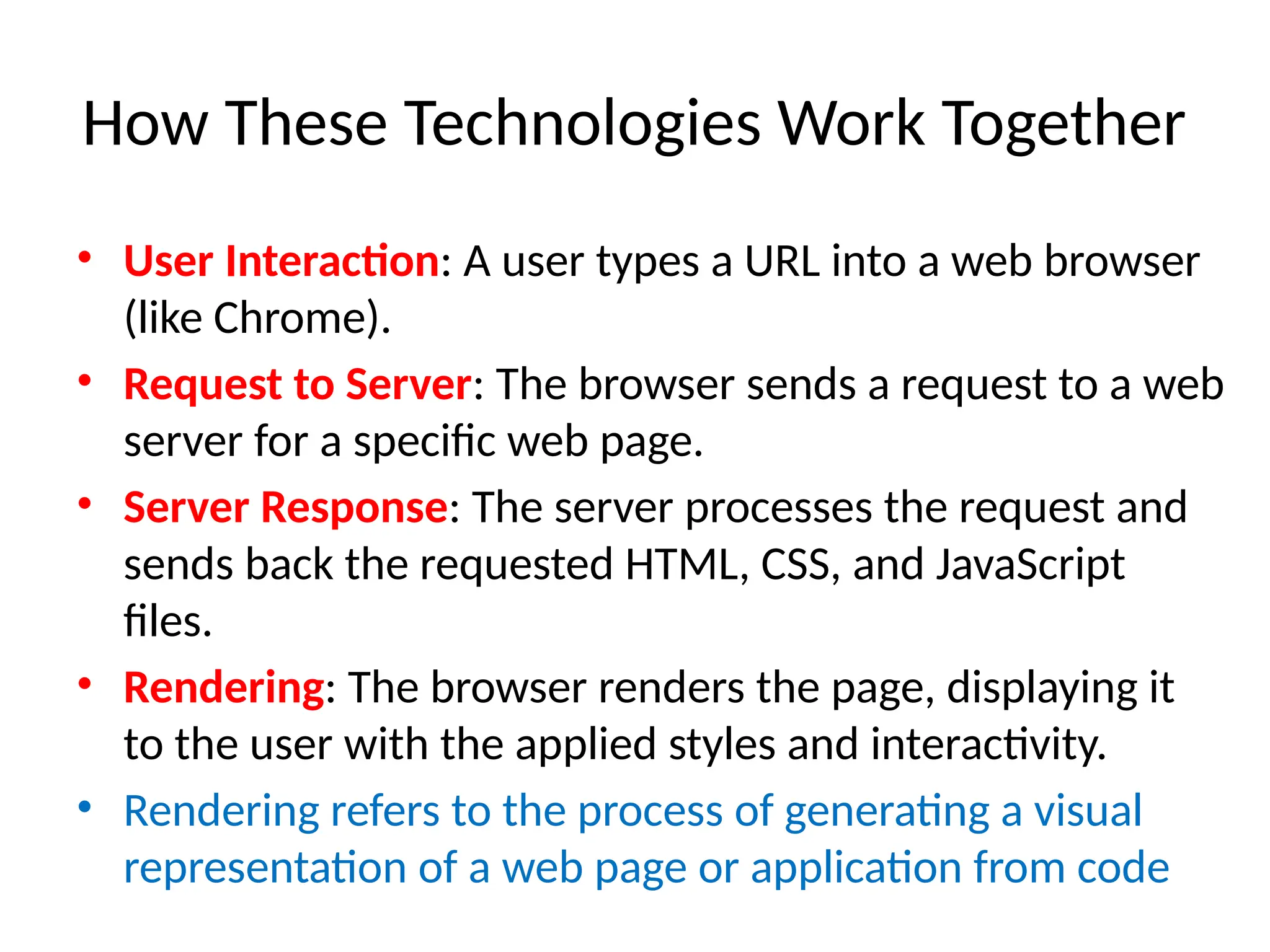 How These Technologies Work Together
• User Interaction: A user types a URL into a web browser
(like Chrome).
• Request to Server: The browser sends a request to a web
server for a specific web page.
• Server Response: The server processes the request and
sends back the requested HTML, CSS, and JavaScript
files.
• Rendering: The browser renders the page, displaying it
to the user with the applied styles and interactivity.
• Rendering refers to the process of generating a visual
representation of a web page or application from code
 