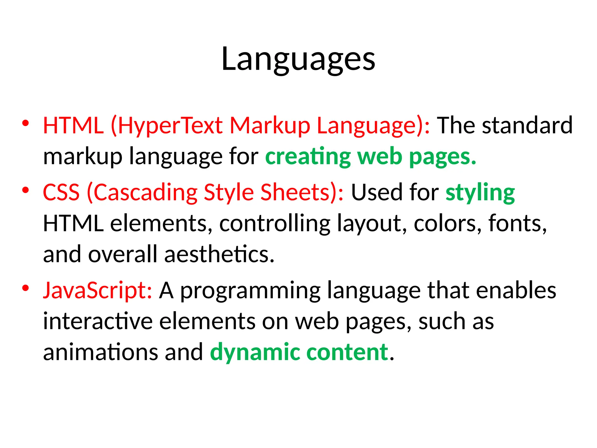 Languages
• HTML (HyperText Markup Language): The standard
markup language for creating web pages.
• CSS (Cascading Style Sheets): Used for styling
HTML elements, controlling layout, colors, fonts,
and overall aesthetics.
• JavaScript: A programming language that enables
interactive elements on web pages, such as
animations and dynamic content.
 
