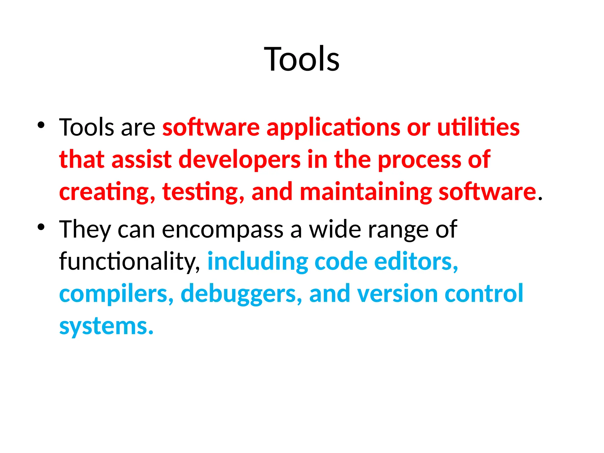 Tools
• Tools are software applications or utilities
that assist developers in the process of
creating, testing, and maintaining software.
• They can encompass a wide range of
functionality, including code editors,
compilers, debuggers, and version control
systems.
 