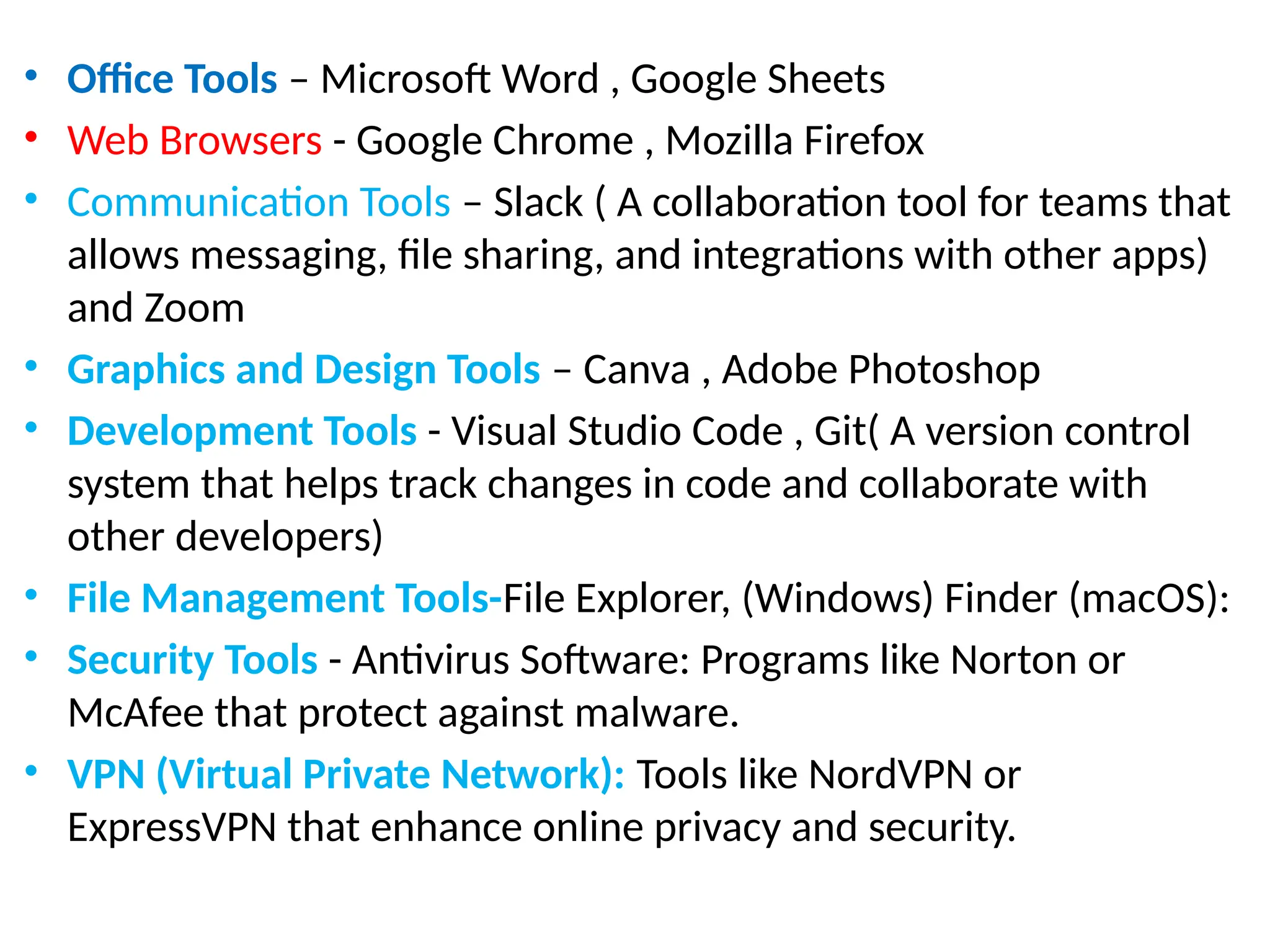• Office Tools – Microsoft Word , Google Sheets
• Web Browsers - Google Chrome , Mozilla Firefox
• Communication Tools – Slack ( A collaboration tool for teams that
allows messaging, file sharing, and integrations with other apps)
and Zoom
• Graphics and Design Tools – Canva , Adobe Photoshop
• Development Tools - Visual Studio Code , Git( A version control
system that helps track changes in code and collaborate with
other developers)
• File Management Tools-File Explorer, (Windows) Finder (macOS):
• Security Tools - Antivirus Software: Programs like Norton or
McAfee that protect against malware.
• VPN (Virtual Private Network): Tools like NordVPN or
ExpressVPN that enhance online privacy and security.
 
